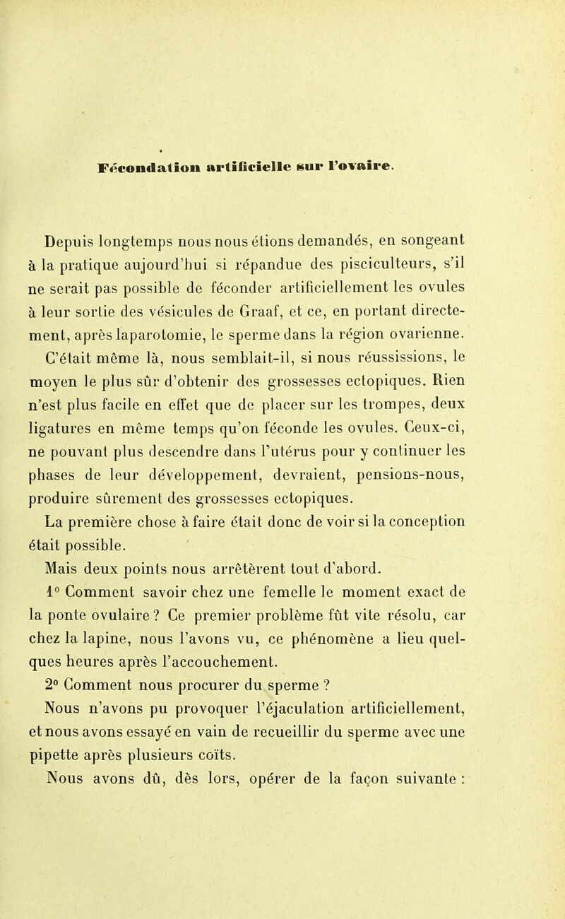 Fécondation artificielle sur l'ovaire. Depuis longtemps nous nous étions demandés, en songeant à la pratique aujourd'hui si répandue des pisciculteurs, s'il ne serait pas possible de féconder artificiellement les ovules à leur sortie des vésicules de Graaf, et ce, en portant directe- ment, après laparotomie, le sperme dans la région ovarienne. C'était même là, nous semblait-il, si nous réussissions, le moyen le plus sûr d'obtenir des grossesses ectopiques. Rien n'est plus facile en effet que de placer sur les trompes, deux ligatures en même temps qu'on féconde les ovules. Ceux-ci, ne pouvant plus descendre dans l'utérus pour y continuer les phases de leur développement, devraient, pensions-nous, produire sûrement des grossesses ectopiques. La première chose à faire était donc de voir si la conception était possible. Mais deux points nous arrêtèrent tout d'abord. 1° Comment savoir chez une femelle le moment exact de la ponte ovulaire ? Ce premier problème fût vite résolu, car chez la lapine, nous l'avons vu, ce phénomène a lieu quel- ques heures après l'accouchement. 2° Comment nous procurer du sperme ? Nous n'avons pu provoquer l'éjaculation artificiellement, et nous avons essayé en vain de recueillir du sperme avec une pipette après plusieurs coïts. Nous avons dû, dès lors, opérer de la façon suivante :