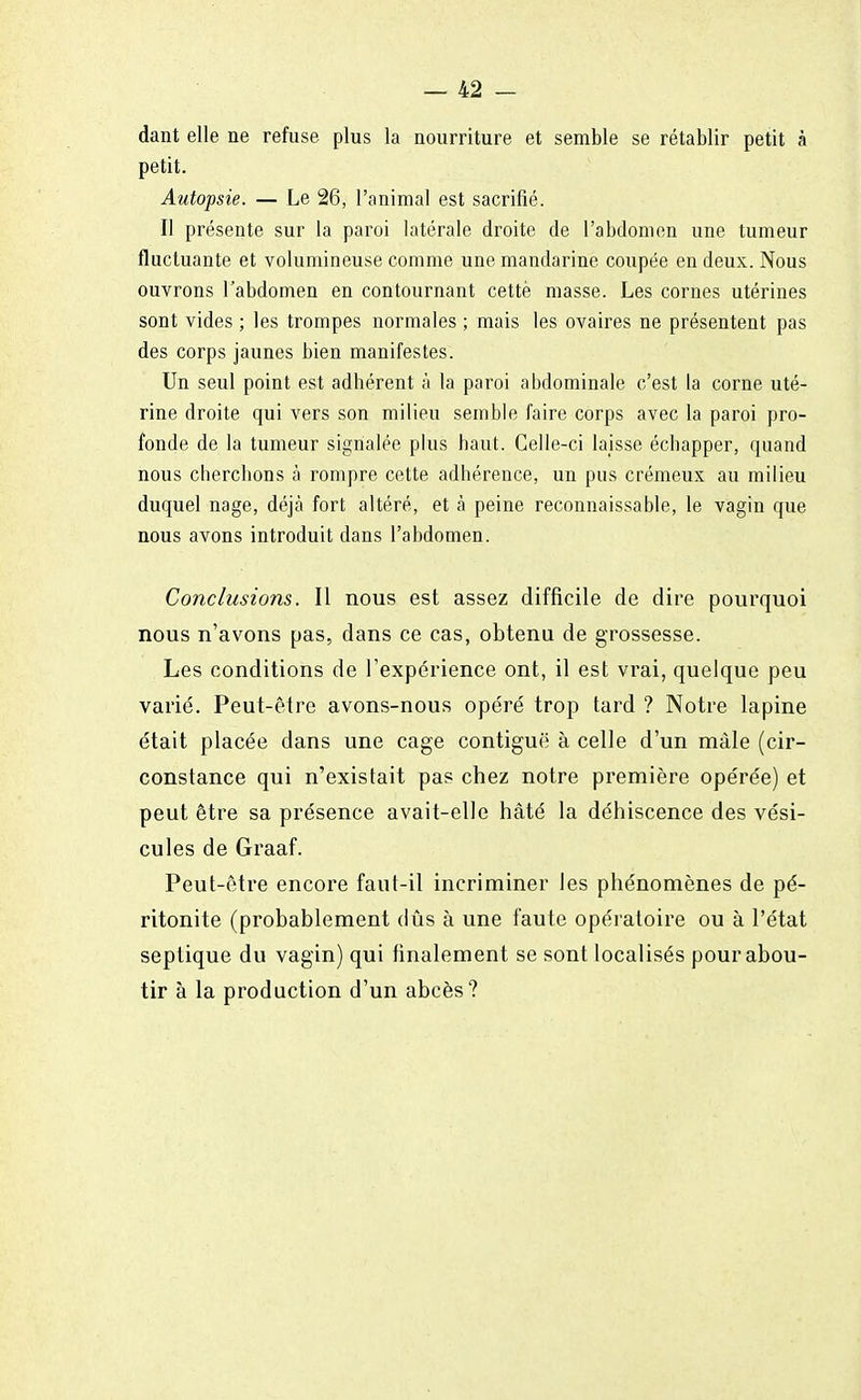 dant elle ne refuse plus la nourriture et semble se rétablir petit à petit. Autopsie. — Le 26, l'animal est sacrifié. Il présente sur la paroi latérale droite de l'abdomen une tumeur fluctuante et volumineuse comme une mandarine coupée en deux. Nous ouvrons l'abdomen en contournant cettè masse. Les cornes utérines sont vides ; les trompes normales ; mais les ovaires ne présentent pas des corps jaunes bien manifestes. Un seul point est adhérent à la paroi abdominale c'est la corne uté- rine droite qui vers son milieu semble faire corps avec la paroi pro- fonde de la tumeur signalée plus haut. Celle-ci laisse échapper, quand nous cherchons à rompre cette adhérence, un pus crémeux au milieu duquel nage, déjà fort altéré, et à peine reconnaissable, le vagin que nous avons introduit dans l'abdomen. Conclusions. Il nous est assez difficile de dire pourquoi nous n'avons pas, dans ce cas, obtenu de grossesse. Les conditions de l'expérience ont, il est vrai, quelque peu varié. Peut-être avons-nous opéré trop tard ? Notre lapine était placée dans une cage contiguë à celle d'un mâle (cir- constance qui n'existait pas chez notre première opérée) et peut être sa présence avait-elle hâté la déhiscence des vési- cules de Graaf. Peut-être encore faut-il incriminer les phénomènes de pé- ritonite (probablement dûs à une faute opératoire ou à l'état septique du vagin) qui finalement se sont localisés pour abou- tir à la production d'un abcès?