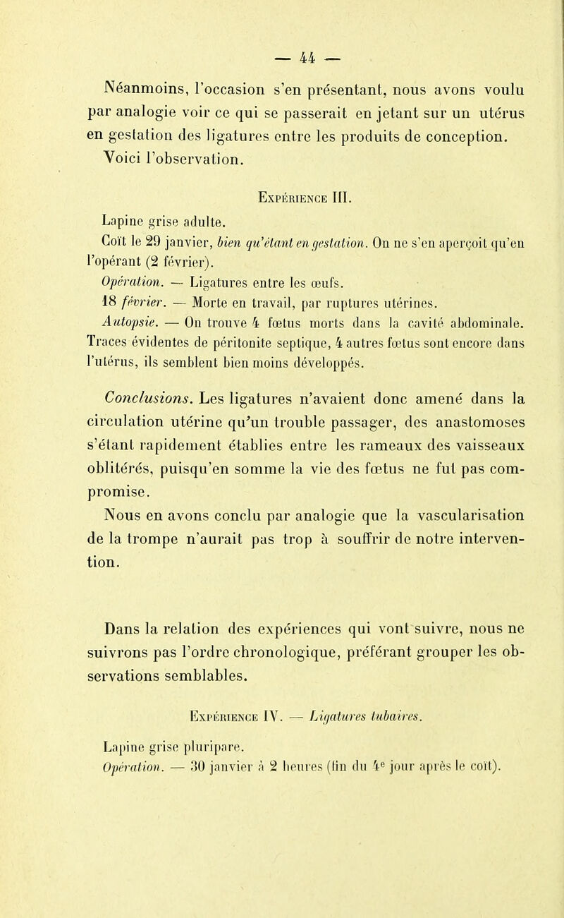 Néanmoins, l'occasion s'en présentant, nous avons voulu par analogie voir ce qui se passerait en jetant sur un utérus en gestation des ligatures entre les produits de conception. Voici l'observation. Expérience III. Lapine grise adulte. Coït le 29 janvier, bien qu'étant en gestation. On ne s'en aperçoit qu'en l'opérant (2 février). Opération. — Ligatures entre les œufs. 18 février. — Morte en travail, par ruptures utérines. Autopsie. — On trouve 4 fœtus morts dans la cavité abdominale. Traces évidentes de péritonite septique, 4 autres fœtus sont encore dans l'utérus, ils semblent bien moins développés. Conclusions. Les ligatures n'avaient donc amené dans la circulation utérine qu'un trouble passager, des anastomoses s'étant rapidement établies entre les rameaux des vaisseaux oblitérés, puisqu'en somme la vie des fœtus ne fut pas com- promise. Nous en avons conclu par analogie que la vascularisation de la trompe n'aurait pas trop à souffrir de notre interven- tion. Dans la relation des expériences qui vont suivre, nous ne suivrons pas l'ordre chronologique, préférant grouper les ob- servations semblables. Expérience IV. — Ligatures tubaires. Lapine grise pluripare. Opération. — 30 janvier à 2 heures (lin du ie jour après le coït).