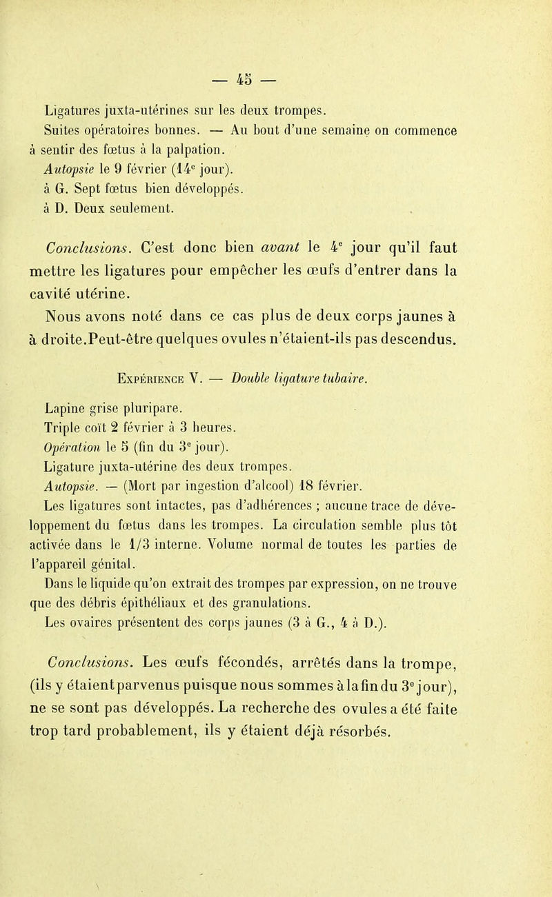 — 43 — Ligatures juxta-utérines sur les deux trompes. Suites opératoires bonnes. — Au bout d'une semaine on commence à sentir des fœtus à la palpation. Autopsie le 9 février (14e jour), à G. Sept fœtus bien développés, à D. Deux seulement. Conclusions. C'est donc bien avant le 4e jour qu'il faut mettre les ligatures pour empêcher les œufs d'entrer dans la cavité utérine. Nous avons noté dans ce cas plus de deux corps jaunes à à droite.Peut-être quelques ovules n'étaient-ils pas descendus. Expérience V. — Double ligature tubaire. Lapine grise pluripare. Triple coït 2 février à 3 heures. Opération le 5 (fin du 3e jour). Ligature juxta-utérine des deux trompes. Autopsie. — (Mort par ingestion d'alcool) 18 février. Les ligatures sont intactes, pas d'adhérences ; aucune trace de déve- loppement du fœtus dans les trompes. La circulation semble plus tôt activée dans le 1/3 interne. Volume normal de toutes les parties de l'appareil génital. Dans le liquide qu'on extrait des trompes par expression, on ne trouve que des débris épithéliaux et des granulations. Les ovaires présentent des corps jaunes (3 a G., 4 à D.). Conclusions. Les œufs fécondés, arrêtés dans la trompe, (ils y étaient parvenus puisque nous sommes àlafindu 3e jour), ne se sont pas développés. La recherche des ovules a été faite trop tard probablement, ils y étaient déjà résorbés.