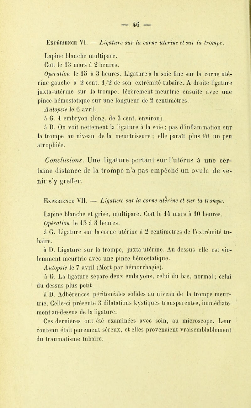 Expérience VI. — Ligature sur la corne utérine et sur la trompe. Lapine blanche multipare. Coït le 13 mars à 2 heures. Opération le 15 à 3 heures. Ligature à la soie fine sur la corne uté- rine gauche à 2 cent. 1/2 de son extrémité tubaire. A droite ligature juxta-utérine sur la trompe, légèrement meurtrie ensuite avec une pince hémostatique sur une longueur de 2 centimètres. Autopsie le 6 avril, à G. 1 embryon (long, de 3 cent, environ). à D. On voit nettement la ligature à la soie ; pas d'inflammation sur la trompe au niveau de la meurtrissure ; elle paraît plus tôt un peu atrophiée. Conclusions. Une ligature portant sur l'utérus à une cer- taine distance de la trompe n'a pas empêché un ovule de ve- nir s'y greffer. Expérience VII. — Ligature stir la corne utérine et sur la trompe. Lapine blanche et grise, multipare. Coït le 14 mars à 10 heures. Opération le 15 à 3 heures. à G. Ligature sur la corne utérine à 2 centimètres de l'extrémité tu- baire. à D. Ligature sur la trompe, juxta-utérine. Au-dessus elle est vio- lemment meurtrie avec une pince hémostatique. Autopsie le 7 avril (Mort par hémorrhagie). à G. La ligature sépare deux embryons, celui du bas, normal ; celui du dessus plus petit. à D. Adhérences péritonéales solides au niveau de la trompe meur- trie. Celle-ci présente 3 dilatations kystiques transparentes, immédiate- ment au-dessus de la ligature. Ces dernières ont été examinées avec soin, au microscope. Leur contenu était purement séreux, et elles provenaient vraisemblablement du traumatisme tubaire.