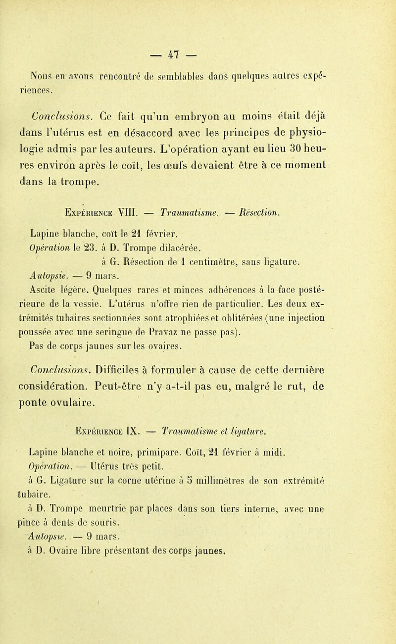 Nous en avons rencontré de semblables dans quelques autres expé- riences. Conclusions. Ce fait qu'un embryon au moins était déjà dans l'utérus est en désaccord avec les principes de physio- logie admis par les auteurs. L'opération ayant eu lieu 30 heu- res environ après le coït, les œufs devaient être à ce moment dans la trompe. Expérience VIII. — Traumatisme. — Résection. Lapine blanche, coït le 21 février. Opération le 23. à D. Trompe dilacérée. à G. Résection de 1 centimètre, sans ligature. Autopsie. — 9 mars. Ascite légère. Quelques rares et minces adhérences à la face posté- rieure de la vessie. L'utérus n'offre rien de particulier. Les deux ex- trémités tubaires sectionnées sont atrophiées et oblitérées (une injection poussée avec une seringue de Pravaz ne passe pas). Pas de corps jaunes sur les ovaires. Conclusions. Difficiles à formuler à cause de cette dernière considération. Peut-être n'y a-t-il pas eu, malgré le rut, de ponte ovulaire. Expérience IX. — Traumatisme et ligature. Lapine blanche et noire, primipare. Coït, 21 février à midi. Opération. — Utérus très petit. à G. Ligature sur la corne utérine à 5 millimètres de son extrémité tubaire. à D. Trompe meurtrie par places dans son tiers interne, avec une pince à dents de souris. Autopsie. — 9 mars. à D. Ovaire libre présentant des corps jaunes.