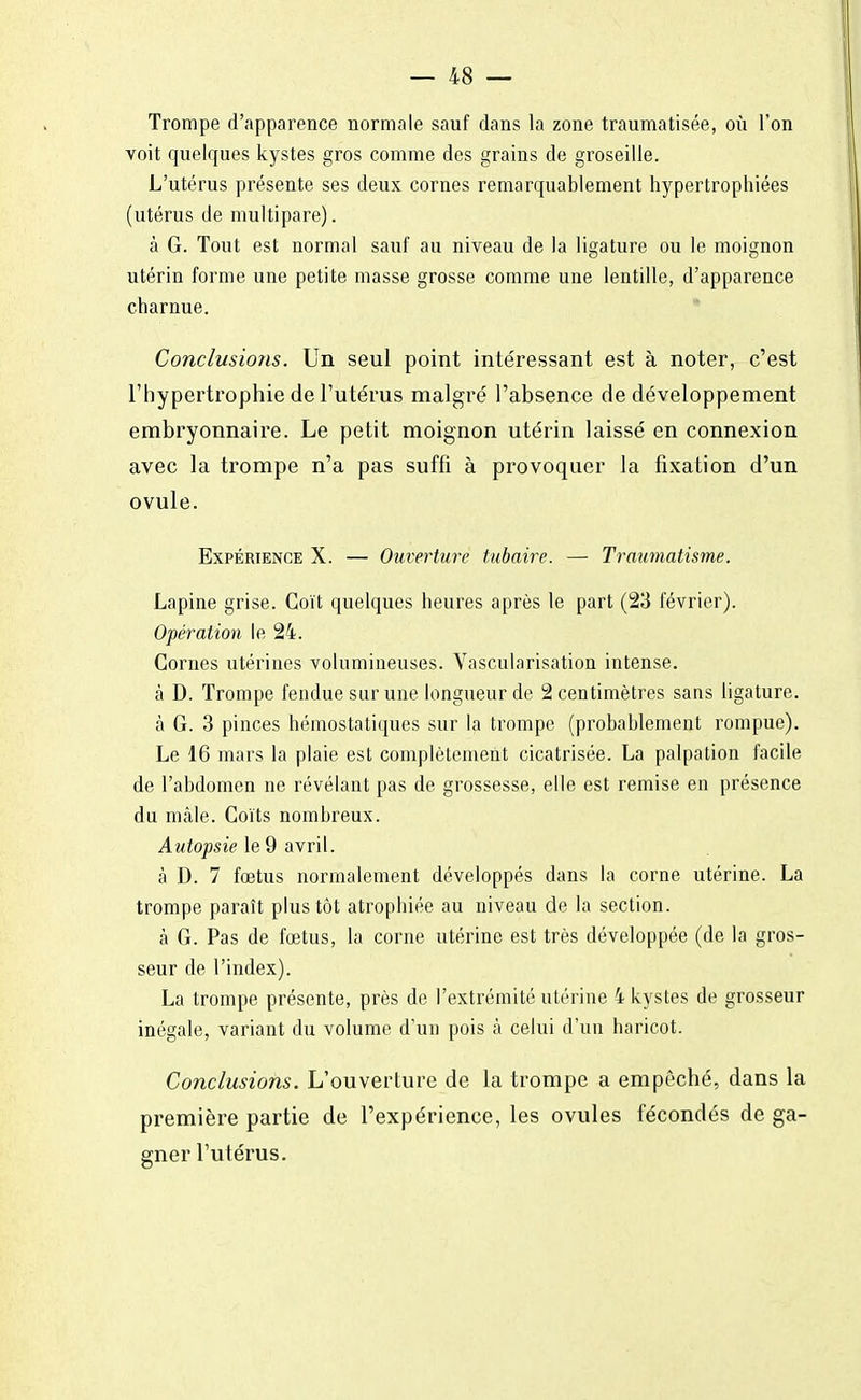 Trompe d'apparence normale sauf dans la zone traumatisée, où l'on voit quelques kystes gros comme des grains de groseille. L'utérus présente ses deux cornes remarquablement hypertrophiées (utérus de multipare). à G. Tout est normal sauf au niveau de la ligature ou le moignon utérin forme une petite masse grosse comme une lentille, d'apparence charnue. Conclusions. Un seul point intéressant est à noter, c'est l'hypertrophie de l'utérus malgré l'absence de développement embryonnaire. Le petit moignon utérin laissé en connexion avec la trompe n'a pas suffi à provoquer la fixation d'un ovule. Expérience X. — Ouverture tubaire. — Traumatisme. Lapine grise. Coït quelques heures après le part (23 février). Opération le 24. Cornes utérines volumineuses. Vascularisation intense. à D. Trompe fendue sur une longueur de 2 centimètres sans ligature. à G. 3 pinces hémostatiques sur la trompe (probablement rompue). Le 16 mars la plaie est complètement cicatrisée. La palpation facile de l'abdomen ne révélant pas de grossesse, elle est remise en présence du mâle. Coïts nombreux. Autopsie le 9 avril. à D. 7 fœtus normalement développés dans la corne utérine. La trompe paraît plus tôt atrophiée au niveau de la section. à G. Pas de fœtus, la corne utérine est très développée (de la gros- seur de l'index). La trompe présente, près de l'extrémité utérine 4 kystes de grosseur inégale, variant du volume d'un pois à celui d'un haricot. Conclusions. L'ouverture de la trompe a empêché, dans la première partie de l'expérience, les ovules fécondés de ga- gner l'utérus.