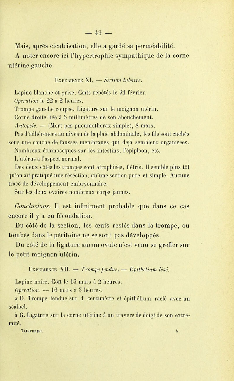 Mais, après cicatrisation, elle a gardé sa perméabilité. A noter encore ici l'hypertrophie sympathique de la corne utérine gauche. Expérience XI. — Section tubaire. Lapine blanche et grise. Coïts répétés le 21 février. Opération le 22 à 2 heures. Trompe gauche coupée. Ligature sur le moignon utérin. Corne droite liée à 5 millimètres de son abouchement. Autopsie. — (Mort par pneumothorax simple), 8 mars. Pas d'adhérences au niveau de la plaie abdominale, les fds sont cachés sous une couche de fausses membranes qui déjà semblent organisées. Nombreux échinocoques sur les intestins, l'épiploon, etc. L'utérus a l'aspect normal. Des deux côtés les trompes sont atrophiées, flétris. Il semble plus tôt qu'on ait pratiqué une résection, qu'une section pure et simple. Aucune trace de développement embryonnaire. Sur les deux ovaires nombreux corps jaunes. Conclusions. Il est infiniment probable que dans ce cas encore il y a eu fécondation. Du côté de la section, les œufs restés dans la trompe, ou tombés dans le péritoine ne se sont pas développés. Du côté de la ligature aucun ovule n'est venu se greffer sur le petit moignon utérin. Expérience XII. — Trompe fendue. — Epithélium lésé. Lapine noire. Coït le 15 mars à 2 heures. Opération. — 16 mars à 3 heures. à D. Trompe fendue sur 1 centimètre et epithélium raclé avec un scalpel. à G. Ligature sur la corne utérine à un travers de doigt de son extré- mité. Taintuiuek 4