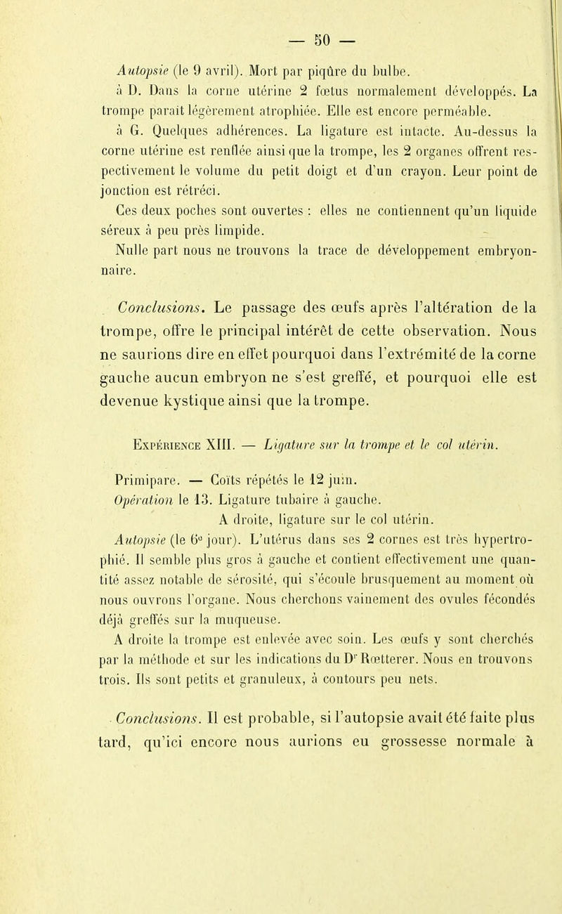 Autopsie (le 9 avril). Mort par piqûre du bulbe. à D. Dans la corne utérine 2 fœtus normalement développés. La trompe parait légèrement atrophiée. Elle est encore perméable. à G. Quelques adhérences. La ligature est intacte. Au-dessus la corne utérine est renflée ainsi que la trompe, les 2 organes offrent res- pectivement le volume du petit doigt et d'un crayon. Leur point de jonction est rétréci. Ces deux poches sont ouvertes : elles ne contiennent qu'un liquide séreux à peu près limpide. Nulle part nous ne trouvons la trace de développement embryon- naire. Conclusions. Le passage des œufs après l'altération de la trompe, offre le principal intérêt de cette observation. Nous ne saurions dire en effet pourquoi dans l'extrémité de la corne gauche aucun embryon ne s'est greffé, et pourquoi elle est devenue kystique ainsi que la trompe. Expérience XIII. — Ligature sur la trompe et le col utérin. Primipare. — Coïts répétés le 12 juin. Opération le 13. Ligature tubaire à gauche. A droite, ligature sur le col utérin. Autopsie (le 6U jour). L'utérus dans ses 2 cornes est très hypertro- phié. Il semble plus gros à gauche et contient effectivement une quan- tité assez notable de sérosité, qui s'écoule brusquement au moment où nous ouvrons l'organe. Nous cherchons vainement des ovules fécondés déjà greffés sur la muqueuse. A droite la trompe est enlevée avec soin. Les œufs y sont cherchés par la méthode et sur les indications du D' Rœtterer. Nous en trouvons trois. Ils sont petits et granuleux, à contours peu nets. • Conclusions. Il est probable, si l'autopsie avait été faite plus tard, qu'ici encore nous aurions eu grossesse normale à