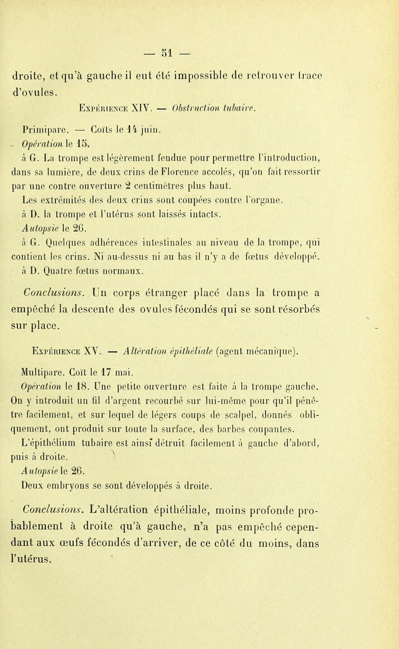 droite, et qu'à gauche il eut été impossible de retrouver trace d'ovules. Expérience XIV. — Obstruction lubaire. Primipare. — Coïts le 14 juin. . Opération le 15. à G. La trompe est légèrement fendue pour permettre l'introduction, dans sa lumière, de deux crins de Florence accolés, qu'on fait ressortir par une contre ouverture 2 centimètres plus haut. Les extrémités des deux crins sont coupées contre l'organe. à D. la trompe et l'utérus sont laissés intacts. Autopsie le 26. à G. Quelques adhérences intestinales au niveau de la trompe, qui contient les crins. Ni au-dessus ni au bas il n'y a de foetus développé, à D. Quatre fœtus normaux. Conclusions. Un corps étranger placé dans la trompe a empêché la descente des ovules fécondés qui se sont résorbés sur place. Expérience XV. — Altération épithéliale (agent mécanique). Multipare. Coït le 17 mai. Opération le 18. Une petite ouverture est faite à la trompe gauche. On y introduit un fil d'argent recourbé sur lui-même pour qu'il pénè- tre facilement, et sur lequel de légers coups de scalpel, donnés obli- quement, ont produit sur toute la surface, des barbes coupantes. L'épithélium tubaire est ainsi détruit facilement à gauche d'abord, puis à droite. Autopsie le 26. Deux embryons se sont développés à droite. Conclusions. L'altération épithéliale, moins profonde pro- bablement à droite qu'à gauche, n'a pas empêché cepen- dant aux œufs fécondés d'arriver, de ce côté du moins, dans l'utérus.