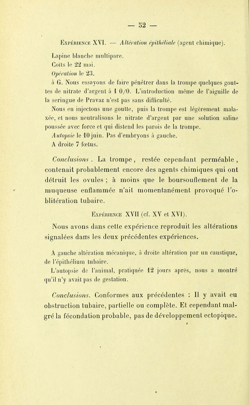 — 32 — Expérience XVI. — Altération épithéliak (agent chimique). Lapine blanche multipare. Coïts le 22 mai. Opération le 23. à G. Nous essayons de faire pénétrer dans la trompe quelques gout- tes de nitrate d'argent à 1 0/0. L'introduction même de l'aiguille de la seringue de Pravaz n'est pas sans difficulté. Nous en injectons une goutte, puis la trompe est légèrement mala- xée, et nous neutralisons le nitrate d'argent par une solution saline poussée avec force et qui distend les parois de la trompe. Autopsie le 10 juin. Pas d'embryons à gauche. A droite 7 foetus. Conclusions . La trompe , restée cependant perméable , contenait probablement encore des agents chimiques qui ont détruit les ovules ; à moins que le boursouflement de la muqueuse enflammée n'ait momentanément provoqué l'o- blitération tubaire. Expérience XVII (cf. XV et XVI). Nous avons dans cette expérience reproduit les altérations signalées dans les deux précédentes expériences. A gauche altération mécanique, à droite altération par un caustique, de l'épithélium tubaire. L'autopsie de l'animal, pratiquée 12 jours après, nous a montré qu'il n'y avait pas de gestation. Conclusions. Conformes aux précédentes : Il y avait eu obstruction tubaire, partielle ou complète. Et cependant mal- gré la fécondation probable, pas de développement ectopique.