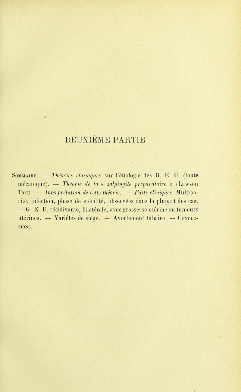 DEUXIÈME PARTIE Sommaire. — Théories classiques sur l'étiologie des G. E. U. (toute mécanique). — Théorie de la « salpingite préparatoire » (Lawson Tait). — Interprétation de cette théorie. — Faits cliniques* Mul tipa- rité, infection, phase de stérilité, observées dans la plupart des cas. — G. E. U. récidivante, bilatérale, avec grossesse utériue ou tumeurs utérines. — Variétés de siège. — Avortement tubaire. — Conclu- sions.