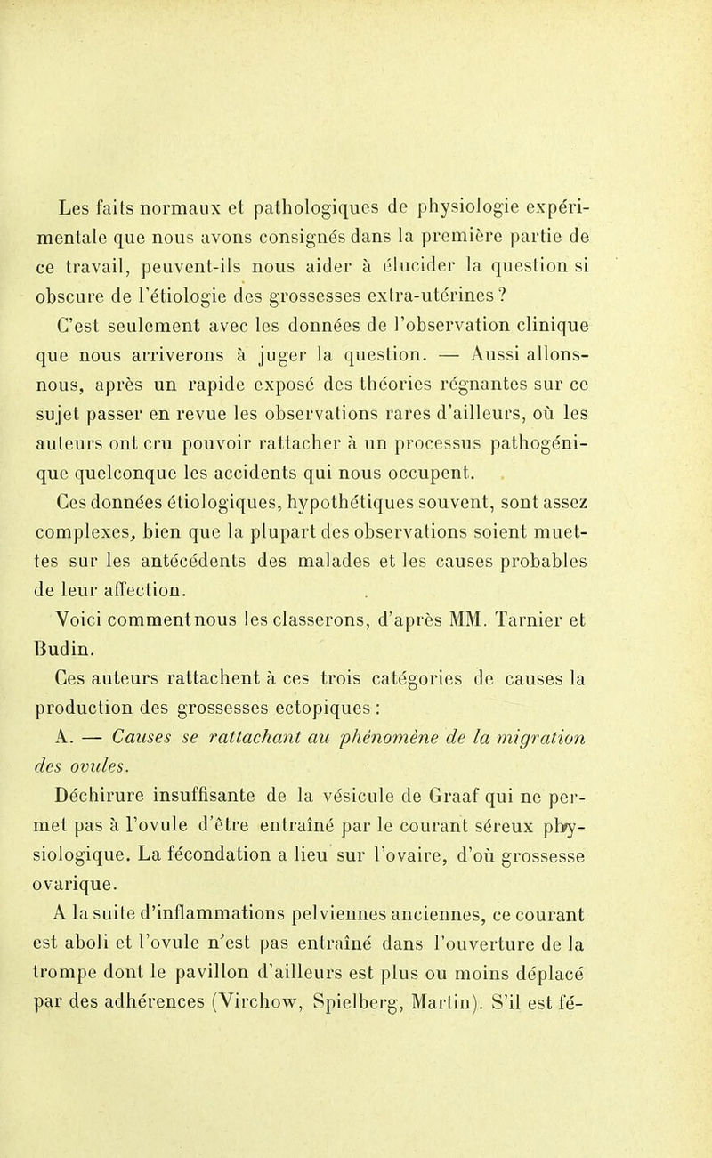 Les faits normaux et pathologiques de physiologie expéri- mentale que nous avons consignés dans la première partie de ce travail, peuvent-ils nous aider à élucider la question si obscure de l'étiologie des grossesses extra-utérines? C'est seulement avec les données de l'observation clinique que nous arriverons à juger la question. — Aussi allons- nous, après un rapide exposé des théories régnantes sur ce sujet passer en revue les observations rares d'ailleurs, où les auteurs ont cru pouvoir rattacher à un processus pathogéni- que quelconque les accidents qui nous occupent. Ces données étiologiques, hypothétiques souvent, sont assez complexes, bien que la plupart des observations soient muet- tes sur les antécédents des malades et les causes probables de leur affection. Voici commentnous les classerons, d'après MM. Tarnier et Budin. Ces auteurs rattachent à ces trois catégories de causes la production des grossesses ectopiques : A. — Causes se rattachant au phénomène de la migration des ovules. Déchirure insuffisante de la vésicule de Graaf qui ne per- met pas à l'ovule d'être entraîné par le courant séreux phy- siologique. La fécondation a lieu sur l'ovaire, d'où grossesse ovarique. A la suite d'inflammations pelviennes anciennes, ce courant est aboli et l'ovule n'est pas entraîné dans l'ouverture de la trompe dont le pavillon d'ailleurs est plus ou moins déplacé par des adhérences (Virchow, Spielberg, Martin). S'il est fé-