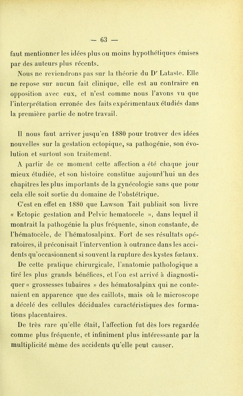 faut mentionner les idées plus ou moins hypothétiques émises par des auteurs plus récents. Nous ne reviendrons pas sur la théorie du Dr Lataste. Elle ne repose sur aucun fait clinique, elle est au contraire en opposition avec eux, et n'est comme nous l'avons vu que l'interprétation erronée des faits expérimentaux étudiés dans la première partie de notre travail. Il nous faut arriver jusqu'en 1880 pour trouver des idées nouvelles sur la gestation ectopique, sa pathogénie, son évo- lution et surtout son traitement. A partir de ce moment cette affection a été chaque jour mieux étudiée, et son histoire constitue aujourd'hui un des chapitres les plus importants de la gynécologie sans que pour cela elle soit sortie du domaine de l'obstétrique. C'est en effet en 1880 que Lawson Tait publiait son livre « Ectopic gestation and Pelvic hematocele », dans lequel il montrait la pathogénie la plus fréquente, sinon constante, de l'hématocèle, de l'hématosalpinx. Fort de ses résultats opé- ratoires, il préconisait l'intervention à outrance dans les acci- dents qu'occasionnent si souvent la rupture des kystes fœtaux. De cette pratique chirurgicale, l'anatomie pathologique a tiré les plus grands bénéfices, et l'on est arrivé à diagnosti- quer « grossesses tubaires » des hématosalpinx qui ne conte- naient en apparence que des caillots, mais où le microscope a décelé des cellules déciduales caractéristiques des forma- tions placentaires. De très rare qu'elle était, l'atîection fut dès lors regardée comme plus fréquente, et infiniment plus intéressante par la multiplicité même des accidents qu'elle peut causer.