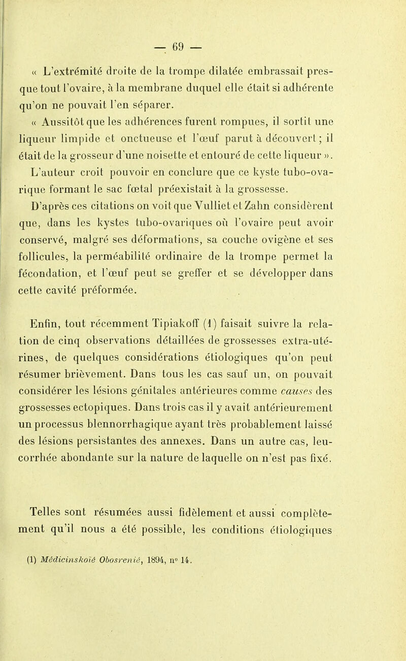 « L'extrémité droite de la trompe dilatée embrassait pres- que tout l'ovaire, à la membrane duquel elle était si adhérente qu'on ne pouvait l'en séparer. « Aussitôt que les adhérences furent rompues, il sortit une liqueur limpide et onctueuse et l'œuf parut à découvert ; il était de la grosseur d'une noisette et entouré de cette liqueur ». L'auteur croit pouvoir en conclure que ce kyste tubo-ova- rique formant le sac fœtal préexistait à la grossesse. D'après ces citations on voit que Vulliet et Zahn considèrent que, dans les kystes tubo-ovariques où l'ovaire peut avoir conservé, malgré ses déformations, sa couche ovigène et ses follicules, la perméabilité ordinaire de la trompe permet la fécondation, et l'œuf peut se greffer et se développer dans cette cavité préformée. Enfin, tout récemment Tipiakoff (1) faisait suivre la rela- tion de cinq observations détaillées de grossesses extra-uté- rines, de quelques considérations étiologiques qu'on peut résumer brièvement. Dans tous les cas sauf un, on pouvait considérer les lésions génitales antérieures comme causes des grossesses ectopiques. Dans trois cas il y avait antérieurement un processus blennorrhagique ayant très probablement laissé des lésions persistantes des annexes. Dans un autre cas, leu- corrhée abondante sur la nature de laquelle on n'est pas fixé. Telles sont résumées aussi fidèlement et aussi complète- ment qu'il nous a été possible, les conditions étiologiques (1) Mêdicinskoïê Obosrenié, 1894, n° 14.