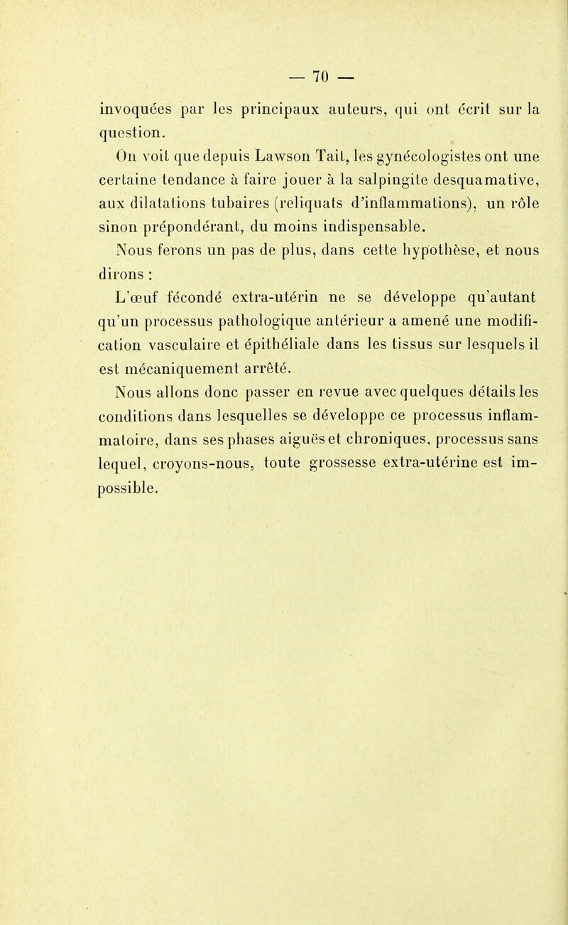 invoquées par les principaux auteurs, qui ont écrit sur la question. On voit que depuis Lawson Tait, les gynécologistes ont une certaine tendance à faire jouer à la salpingite desquamative, aux dilatations tubaires (reliquats d'inflammations), un rôle sinon prépondérant, du moins indispensable. Nous ferons un pas de plus, dans cette bypotbèse, et nous dirons : L'œuf fécondé extra-utérin ne se développe qu'autant qu'un processus pathologique antérieur a amené une modifi- cation vasculaire et épithéliale dans les tissus sur lesquels il est mécaniquement arrêté. Nous allons donc passer en revue avec quelques détails les conditions dans lesquelles se développe ce processus inflam- matoire, dans ses phases aiguës et chroniques, processus sans lequel, croyons-nous, toute grossesse extra-utérine est im- possible.