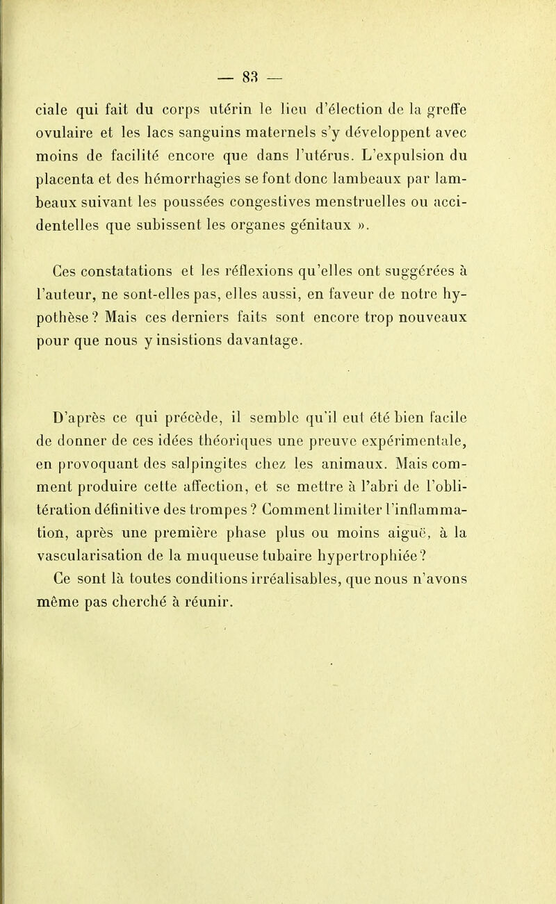 ciale qui fait du corps utérin le lieu d'élection de la greffe ovulaire et les lacs sanguins maternels s'y développent avec moins de facilité encore que dans l'utérus. L'expulsion du placenta et des hémorrhagies se font donc lambeaux par lam- beaux suivant les poussées congestives menstruelles ou acci- dentelles que subissent les organes génitaux ». Ces constatations et les réflexions qu'elles ont suggérées à l'auteur, ne sont-elles pas, elles aussi, en faveur de notre hy- pothèse? Mais ces derniers faits sont encore trop nouveaux pour que nous y insistions davantage. D'après ce qui précède, il semble qu'il eut été bien facile de donner de ces idées théoriques une preuve expérimentale, en provoquant des salpingites chez les animaux. Mais com- ment produire cette affection, et se mettre à l'abri de l'obli- tération définitive des trompes ? Comment limiter l'inflamma- tion, après une première phase plus ou moins aiguë, à la vascularisation de la muqueuse tubaire hypertrophiée? Ce sont là toutes conditions irréalisables, que nous n'avons môme pas cherché à réunir.