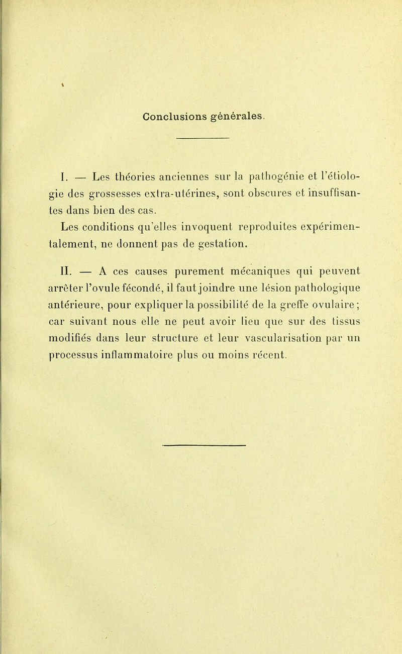 Conclusions générales. I. — Les théories anciennes sur la pathogénie et l'étiolo- gie des grossesses extra-utérines, sont obscures et insuffisan- tes dans bien des cas. Les conditions qu'elles invoquent reproduites expérimen- talement, ne donnent pas de gestation. II. — A ces causes purement mécaniques qui peuvent arrêter l'ovule fécondé, il faut joindre une lésion pathologique antérieure, pour expliquer la possibilité de la greffe ovulaire; car suivant nous elle ne peut avoir lieu que sur des tissus modifiés dans leur structure et leur vascularisation par un processus inflammatoire plus ou moins récent.