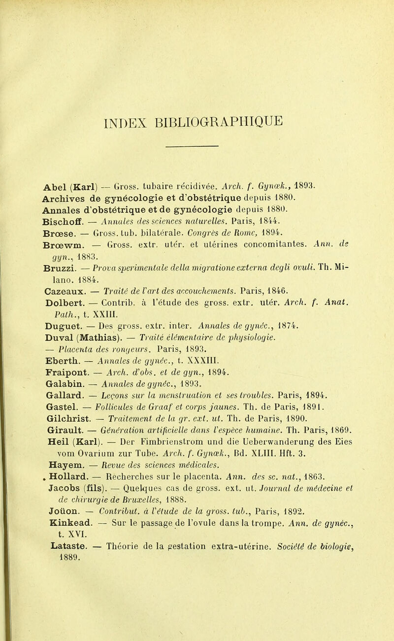 INDEX BIBLIOGRAPHIQUE Abel (Karl) — Gross. tubaire récidivée. Arch. f. Gynœk., 1803. Archives de gynécologie et d'obstétrique depuis 1880. Annales d'obstétrique et de gynécologie depuis 1880. Bischoff. — Annales des sciences naturelles. Paris, 1844. Brœse. — Gross. lub. bilatérale. Congrès de Rome, 1894. Brœwm. — Gross. extr. ute'r. et utérines concomitantes. Ann. de gyn., 1883. Bruzzi. — Prova sperimentale délia migrationeexterna degli ovuli. Th. Mi- lano. 1884. Cazeaux. — Traité de l'art des accouchements. Paris, 1846. Dolbert. — Contrib. à l'étude des gross. extr. utér. Arch. f. Anat. Palh., t. XXIli. Duguet. — Des gross. extr. inter. Annales de gynéc, 1874. Duval (Mathias). — Traité élémentaire de physiologie. — Placenta des rongeurs. Paris, 1893. Eberth. — Annales de gynéc, t. XXXIII. Fraipont. — Arch. d'obs. et de gyn., 1894. Galabin. — Annales de gynéc, 1893. Gallard. — Leçons sur la menstruation et ses troubles. Paris, 1894. Gastel. — Follicules de Graaf et corps jaunes. Th. de Paris, 1891. Gilchrist. — Traitement de la gr. ext. ut. Th. de Paris, 1890. Girault. — Génération artificielle dans l'espèce humaine. Th. Paris, 1869. Heil (Karl). — Der Firabrienstrom und die Ueberwanderung des Eies vom Ovarium zur Tube. Arch. f. Gynœk., Bd. XLIII. Hft. 3. Hayem. — Revue des sciences médicales. . Hollard. — Recherches sur le placenta. Ann. des se. nat., 1863. Jacobs (fils). — Quelques cas de gross. ext. ut. Journal de médecine et de chirurgie de Bruxelles, 1888. Joùon. — Contribut. à Vétude de la gross. lub., Paris, 1892. Kinkead. — Sur le passage de l'ovule dans la trompe. Ann. de gynéc, t. XVI. Lataste. — Théorie de la gestation extra-utérine. Société de biologie, 1889.