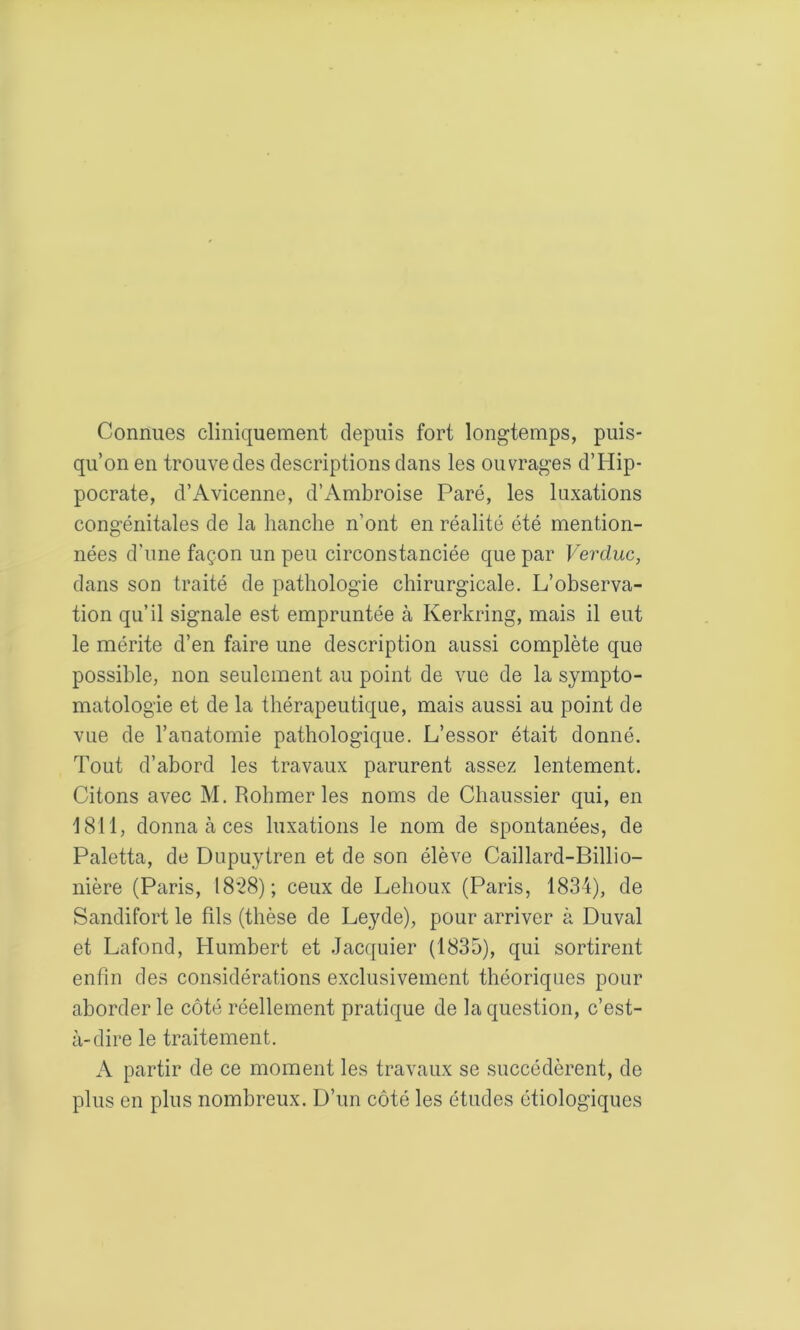 Connues cliniquement depuis fort longtemps, puis- qu’on en trouve des descriptions dans les ouvrages d’Hip- pocrate, d’Avicenne, d’Ambroise Paré, les luxations congénitales de la hanche n’ont en réalité été mention- nées d'une façon un peu circonstanciée que par Vercluc, dans son traité de pathologie chirurgicale. L’observa- tion qu’il signale est empruntée à Kerkring, mais il eut le mérite d’en faire une description aussi complète que possible, non seulement au point de vue de la sympto- matologie et de la thérapeutique, mais aussi au point de vue de l’anatomie pathologique. L’essor était donné. Tout d’abord les travaux parurent assez lentement. Citons avec M. Rohmer les noms de Chaussier qui, en 1811, donna à ces luxations le nom de spontanées, de Paletta, de Dupuytren et de son élève Caillard-Billio- nière (Paris, 18*28); ceux de Lehoux (Paris, 1834), de Sandifort le fils (thèse de Leyde), pour arriver à Duval et Lafond, Humbert et .Jacquier (1835), qui sortirent enfin des considérations exclusivement théoriques pour aborder le côté réellement pratique de la question, c’est- à-dire le traitement. A partir de ce moment les travaux se succédèrent, de plus en plus nombreux. D’un côté les études étiologiques