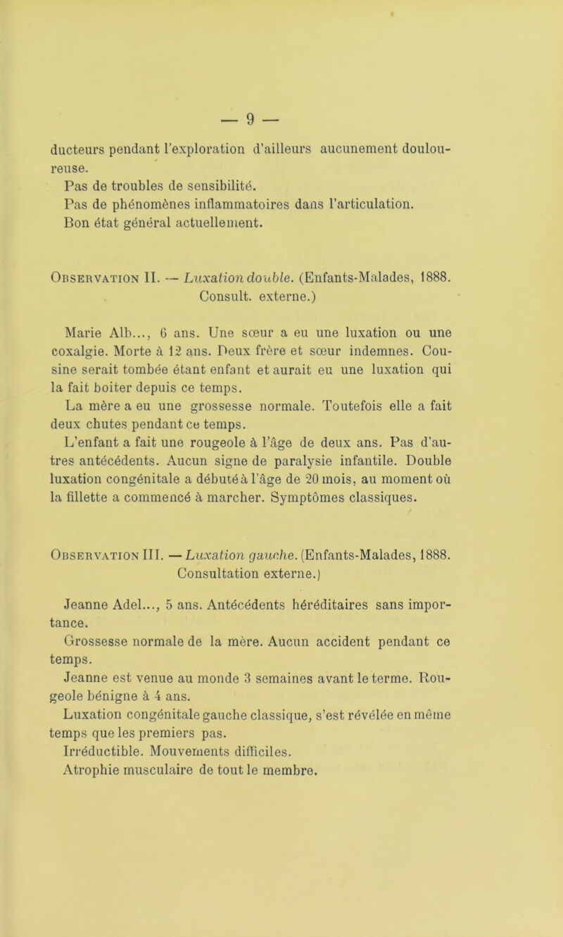 ducteurs pendant l’exploration d’ailleurs aucunement doulou- reuse. Pas de troubles de sensibilité. Pas de phénomènes inflammatoires dans l’articulation. Bon état général actuellement. Observation II. — Luxation double. (Enfants-Malades, 1888. Consult. externe.) Marie Alb..., 6 ans. Une sœur a eu une luxation ou une coxalgie. Morte à 12 ans. Peux frère et sœur indemnes. Cou- sine serait tombée étant enfant et aurait eu une luxation qui la fait boiter depuis ce temps. La mère a eu une grossesse normale. Toutefois elle a fait deux chutes pendant ce temps. L’enfant a fait une rougeole à l’âge de deux ans. Pas d’au- tres antécédents. Aucun signe de paralysie infantile. Double luxation congénitale a débutéà l’âge de 20 mois, au moment où la fillette a commencé à marcher. Symptômes classiques. Observation III. — Luxation gauche. (Enfants-Malades, 1888. Consultation externe.) Jeanne Adel..., 5 ans. Antécédents héréditaires sans impor- tance. Grossesse normale de la mère. Aucun accident pendant ce temps. Jeanne est venue au monde 3 semaines avant le terme. Rou- geole bénigne à 4 ans. Luxation congénitale gauche classique, s’est révélée en même temps que les premiers pas. Irréductible. Mouvements difficiles. Atrophie musculaire de tout le membre.