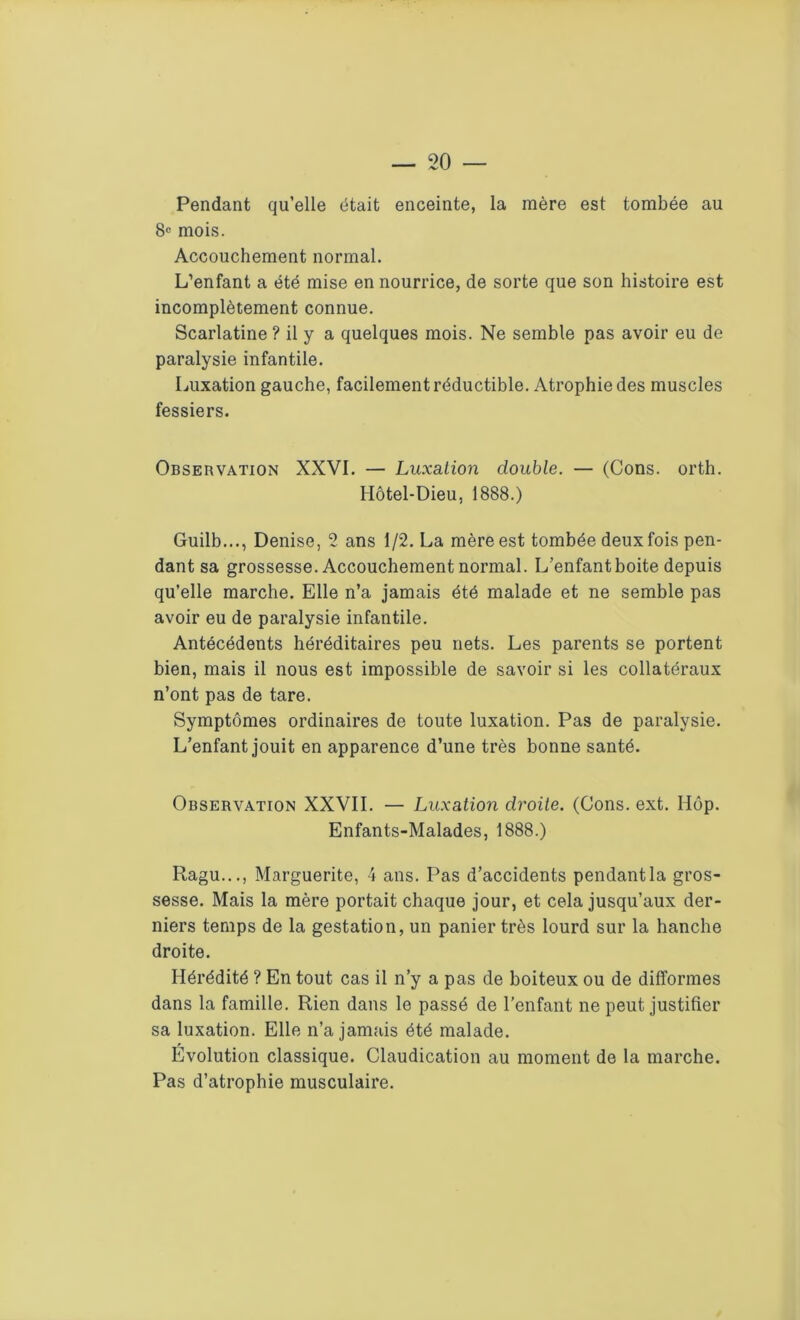 Pendant qu’elle était enceinte, la mère est tombée au 8e mois. Accouchement normal. L’enfant a été mise en nourrice, de sorte que son histoire est incomplètement connue. Scarlatine ? il y a quelques mois. Ne semble pas avoir eu de paralysie infantile. Luxation gauche, facilement réductible. Atrophie des muscles fessiers. Observation XXVI. — Luxation double. — (Cons. orth. Hôtel-Dieu, 1888.) Guilb..., Denise, 2 ans 1/2. La mère est tombée deux fois pen- dant sa grossesse. Accouchement normal. L’enfant boite depuis qu’elle marche. Elle n’a jamais été malade et ne semble pas avoir eu de paralysie infantile. Antécédents héréditaires peu nets. Les parents se portent bien, mais il nous est impossible de savoir si les collatéraux n’ont pas de tare. Symptômes ordinaires de toute luxation. Pas de paralysie. L’enfant jouit en apparence d’une très bonne santé. Observation XXVII. — Luxation droite. (Cons. ext. Hôp. Enfants-Malades, 1888.) Eagu..., Marguerite, 4 ans. Pas d’accidents pendant la gros- sesse. Mais la mère portait chaque jour, et cela jusqu’aux der- niers temps de la gestation, un panier très lourd sur la hanche droite. Hérédité ? En tout cas il n’y a pas de boiteux ou de difformes dans la famille. Rien dans le passé de l’enfant ne peut justifier sa luxation. Elle n’a jamais été malade. Evolution classique. Claudication au moment de la marche. Pas d’atrophie musculaire.