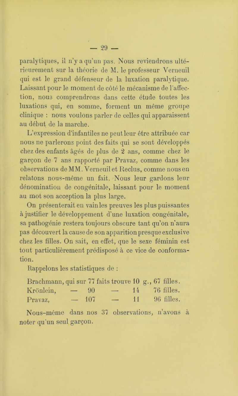 paralytiques, il n’y a qu’un pas. Nous reviendrons ulté- rieurement sur la théorie de M. le professeur Verneuil qui est le grand défenseur de la luxation paralytique. Laissant pour le moment de côté le mécanisme de l’affec- tion, nous comprendrons dans cette étude toutes les luxations qui, en somme, forment un même groupe clinique : nous voulons parler de celles qui apparaissent au début de la marche. L’expression d’infantiles ne peut leur être attribuée car nous ne parlerons point des faits qui se sont développés chez des enfants âgés de plus de 2 ans, comme chez le garçon de 7 ans rapporté par Pravaz, comme dans les observations de MM. Verneuil et Reclus, comme nous en relatons nous-même un fait. Nous leur gardons leur dénomination de congénitale, laissant pour le moment au mot son acception la plus large. On présenterait en vain les preuves les plus puissantes à justifier le développement d’une luxation congénitale, sa pathogénie restera toujours obscure tant qu’on n’aura pas découvert la cause de son apparition presque exclusive chez les filles. On sait, en effet, que le sexe féminin est tout particulièrement prédisposé à ce vice de conforma- tion. Rappelons les statistiques de : Brachmann, qui sur 77 faits trouve 10 g., 67 filles. Krônlein, — 90 —- 14 76 filles. Pravaz, — 107 —- 11 96 filles. Nous-même dans nos 37 observations, n’avons à noter qu’un seul garçon.