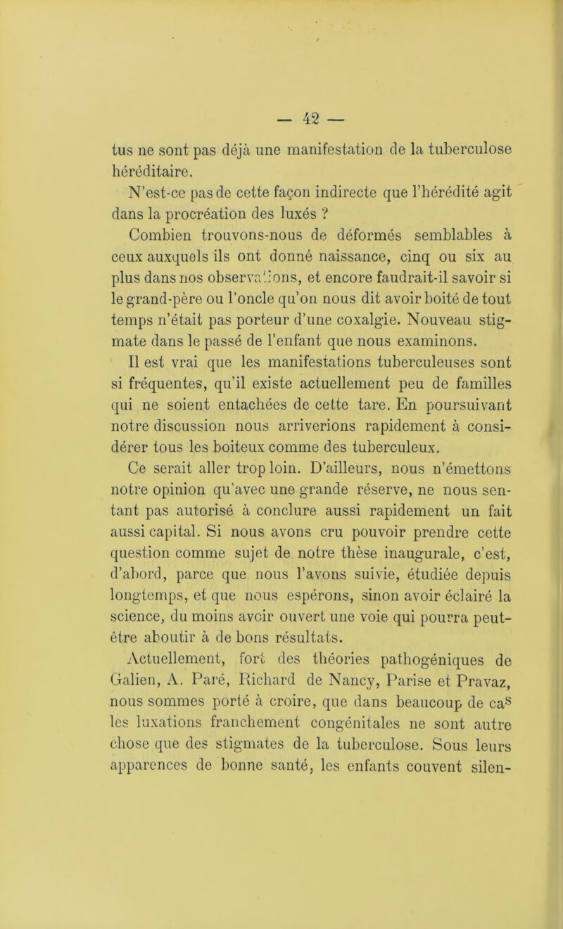 tus ne sont pas déjà une manifestation de la tuberculose héréditaire. N’est-ce pas de cette façon indirecte que l’hérédité agit dans la procréation des luxés ? Combien trouvons-nous de déformés semblables à ceux auxquels ils ont donné naissance, cinq ou six au plus dans nos observations, et encore faudrait-il savoir si le grand-père ou l’oncle qu’on nous dit avoir boité de tout temps n’était pas porteur d’une coxalgie. Nouveau stig- mate dans le passé de l’enfant que nous examinons. Il est vrai que les manifestations tuberculeuses sont si fréquentes, qu’il existe actuellement peu de familles qui ne soient entachées de cette tare. En poursuivant notre discussion nous arriverions rapidement à consi- dérer tous les boiteux comme des tuberculeux. Ce serait aller trop loin. D’ailleurs, nous n’émettons notre opinion qu’avec une grande réserve, ne nous sen- tant pas autorisé à conclure aussi rapidement un fait aussi capital. Si nous avons cru pouvoir prendre cette question comme sujet de notre thèse inaugurale, c’est, d’abord, parce que nous l’avons suivie, étudiée depuis longtemps, et que nous espérons, sinon avoir éclairé la science, du moins avoir ouvert une voie qui pourra peut- être aboutir à de bons résultats. Actuellement, fort des théories pathogéniques de Galien, A. Paré, Richard de Nancy, Parise et Pravaz, nous sommes porté à croire, que dans beaucoup de cas les luxations franchement congénitales ne sont autre chose que des stigmates de la tuberculose. Sous leurs apparences de bonne santé, les enfants couvent silen-