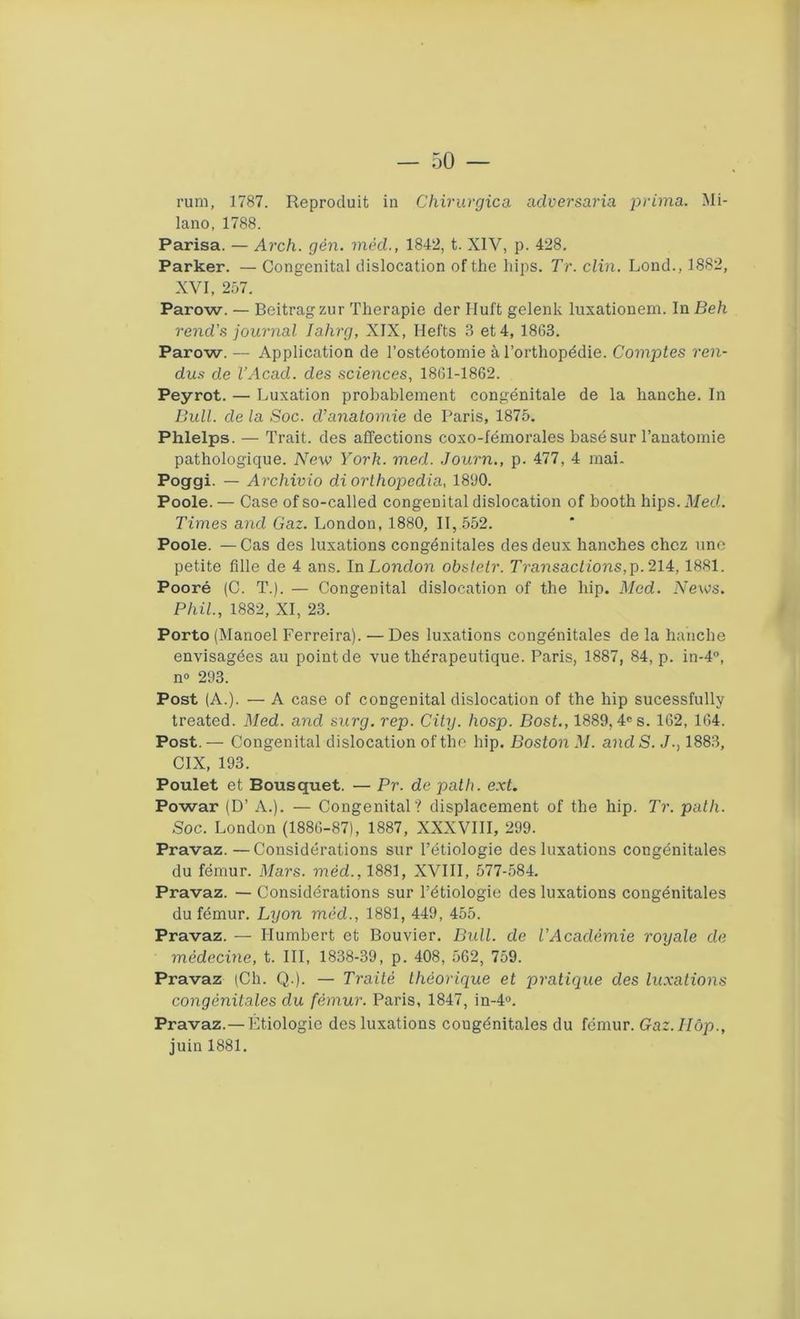 ru ni, 1787. Reproduit in Chirurgie a aclversaria prima. Mi- lano, 1788. Parisa. — Arch. gên. mèd., 1842, t. XIV, p. 428. Parker. — Congénital dislocation ofthe bips. Tr. clin. Lond., 1882, XVI, 257. Parow. — Beitragzur Tlierapie der Iluft gelenk luxationem. In Beh rend’s journal Iahrg, XIX, Ilefts 3 et 4, 1863. Parow. — Application de l’ostéotomie à l’orthopédie. Comptes ren- dus de l’Acad. des sciences, 1861-1862. Peyrot. — Luxation probablement congénitale de la hanche. In Bull, de la Soc. d’anatomie de Paris, 1875. Phlelps. — Trait, des affections coxo-fémorales basé sur l’anatomie pathologique. ATew York. med. Journ., p. 477, 4 mai. Poggi. — Archivio di orthopedia, 1890. Poole. — Case of so-called congénital dislocation of booth hips. Med. Times and Gaz. London, 1880, II, 552. Poole. — Cas des luxations congénitales des deux hanches chez une petite fille de 4 ans. In London obstetr. Transactions, p. 214, 1881. Pooré (C. T.). — Congénital dislocation of the liip. Med. News. Phil., 1882, XI, 23. Porto (Manoel Ferreira). — Des luxations congénitales de la hanche envisagées au point de vue thérapeutique. Paris, 1887, 84, p. in-4°, n° 293. Post (A.). — A case of congénital dislocation of the hip sucessfully treated. Med. and surg. rep. City. hosp. Bost., 1889, 4e s. 162, 164. Post. — Congénital dislocation ofthe hip. Boston M. and S. J., 1883, CIX, 193. Poulet et Bousquet. — Pr. de palh. ext. Powar (D’ A.). — Congénital? displacement of the hip. Tr. path. Soc. London (1886-87), 1887, XXXVIII, 299. Pravaz.—Considérations sur l’étiologie des luxations congénitales du fémur. Mars, mèd., 1881, XVIII, 577-584. Pravaz. — Considérations sur l’étiologie des luxations congénitales du fémur. Lyon mèd., 1881, 449, 455. Pravaz. — Humbert et Bouvier. Bull, de l’Académie royale de médecine, t. III, 1838-39, p. 408, 562, 759. Pravaz (Ch. Q.). — Traité théorique et pratique des luxations congénitales du fémur. Paris, 1847, in-4°. Pravaz.— Étiologie des luxations cougénitales du fémur. Gaz.llùp., juin 1881.