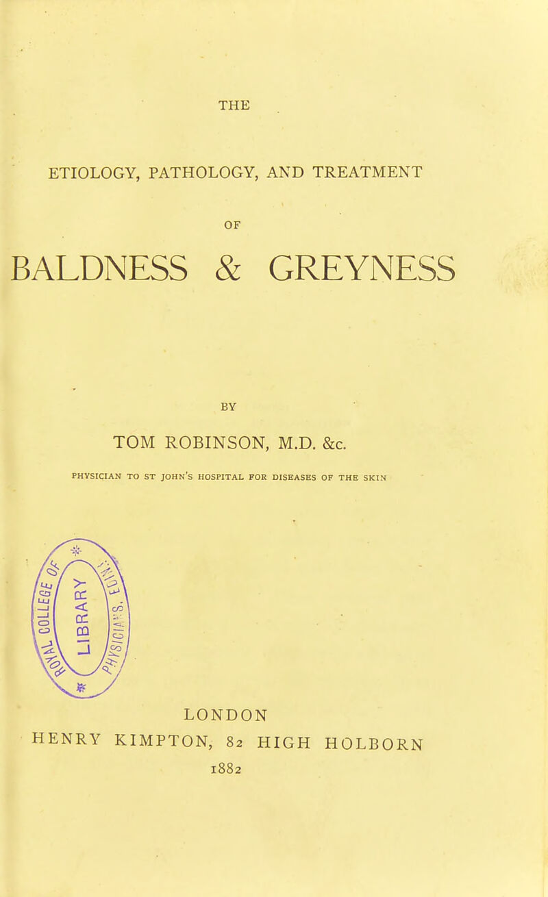 THE ETIOLOGY, PATHOLOGY, AND TREATMENT OF BALDNESS & GREYNESS TOM ROBINSON, M.D. &c. PHYSICIAN TO ST JOHN's HOSPITAL FOR DISEASES OF THE SKIN >- \^ \ < IBR I / ^ LONDON HENRY KIMPTON, 82 HIGH HOLBORN 1882