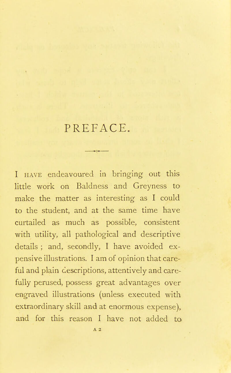 PREFACE. I HAVE endeavoured in bringing out this little work on Baldness and Greyness to make the matter as interesting as I could to the student, and at the same time have curtailed as much as possible, consistent with utility, all pathological and descriptive details ; and, secondly, I have avoided ex- pensive illustrations. I am of opinion that care- ful and plain descriptions, attentively and care- fully perused, possess great advantages over engraved illustrations (unless executed with extraordinary skill and at enormous expense), and for this reason I have not added to