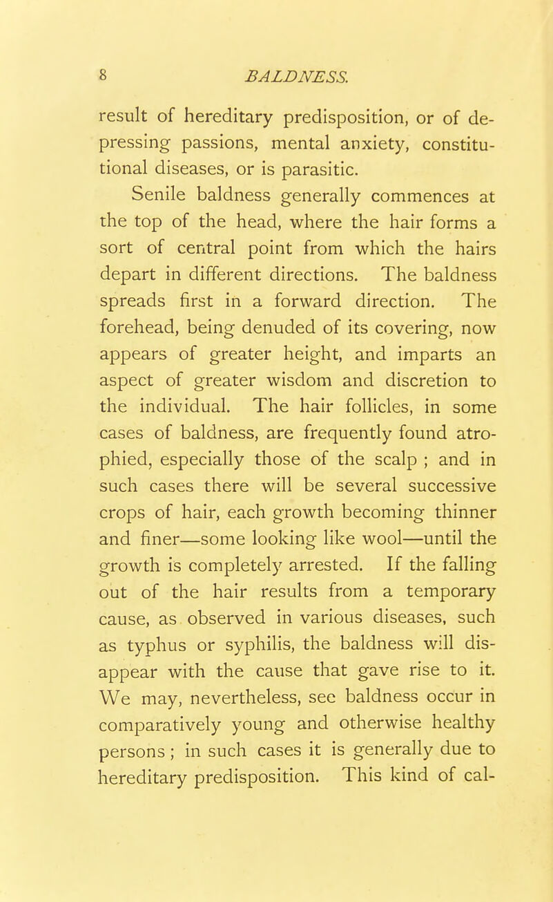 result of hereditary predisposition, or of de- pressing passions, mental anxiety, constitu- tional diseases, or is parasitic. Senile baldness generally commences at the top of the head, where the hair forms a sort of central point from which the hairs depart in different directions. The baldness spreads first in a forward direction. The forehead, being denuded of its covering, now appears of greater height, and imparts an aspect of greater wisdom and discretion to the individual. The hair follicles, in some cases of baldness, are frequently found atro- phied, especially those of the scalp ; and in such cases there will be several successive crops of hair, each growth becoming thinner and finer—some looking like wool—until the growth is completely arrested. If the falling out of the hair results from a temporary cause, as observed in various diseases, such as typhus or syphilis, the baldness will dis- appear with the cause that gave rise to it. We may, nevertheless, see baldness occur in comparatively young and otherwise healthy persons; in such cases it is generally due to hereditary predisposition. This kind of cal-