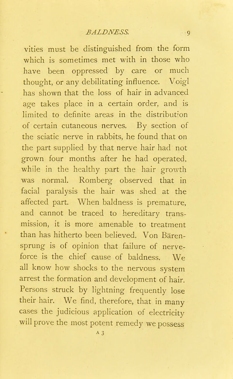vities must be distinguished from the form which is sometimes met with in those who have been oppressed by care or much thought, or any debiHtating influence. Voigl has shown that the loss of hair in advanced age takes place in a certain order, and is limited to definite areas in the distribution of certain cutaneous nerves. By section of the sciatic nerve in rabbits, he found that on the part supplied by that nerve hair had not grown four months after he had operated, while in the healthy part the hair growth was normal. Romberg observed that in facial paralysis the hair was shed at the affected part. When baldness is premature, and cannot be traced to hereditary trans- mission, it is more amenable to treatment than has hitherto been believed. Von Baren- sprung is of opinion that failure of nerve- force is the chief cause of baldness. We all know how shocks to the nervous system arrest the formation and development of hair. Persons struck by lightning frequendy lose their hair. We find, therefore, that in many cases the judicious application of electricity will prove the most potent remedy we possess A 3