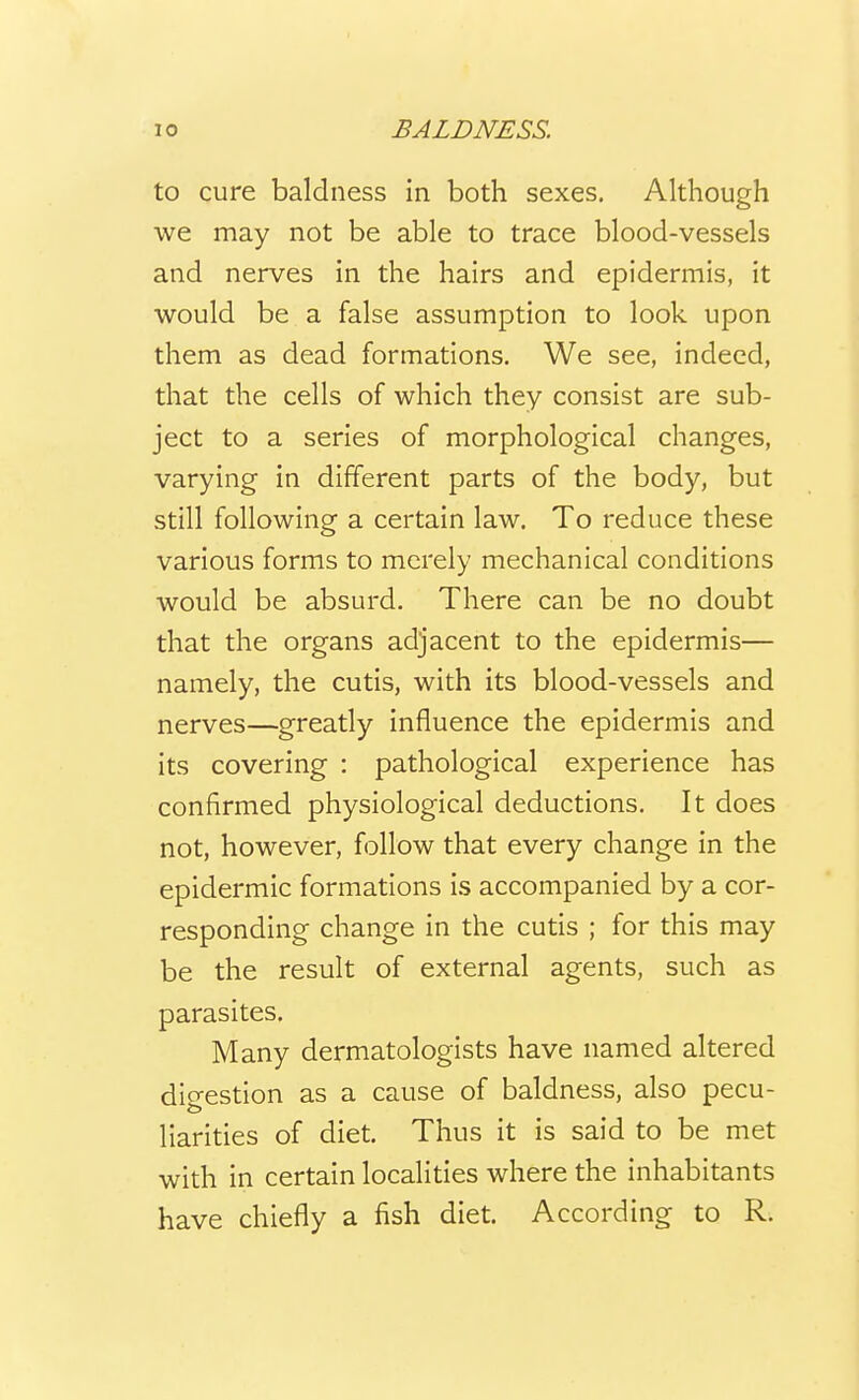 to cure baldness in both sexes. Although we may not be able to trace blood-vessels and nerves in the hairs and epidermis, it would be a false assumption to look upon them as dead formations. We see, indeed, that the cells of which they consist are sub- ject to a series of morphological changes, varying in different parts of the body, but still following a certain law. To reduce these various forms to merely mechanical conditions would be absurd. There can be no doubt that the organs adjacent to the epidermis— namely, the cutis, with its blood-vessels and nerves—greatly influence the epidermis and its covering : pathological experience has confirmed physiological deductions. It does not, however, follow that every change in the epidermic formations is accompanied by a cor- responding change in the cutis ; for this may be the result of external agents, such as parasites. Many dermatologists have named altered dicrestion as a cause of baldness, also pecu- liarities of diet. Thus it is said to be met with in certain localities where the inhabitants have chiefly a fish diet. According to R.