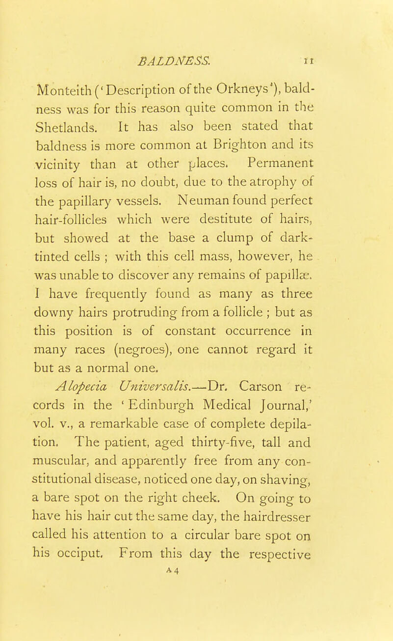 Montelth (' Description of the Orkneys'), bald- ness was for this reason quite common in the Shetlands. It has also been stated that baldness is more common at Brighton and its .vicinity than at other places. Permanent loss of hair is, no doubt, due to the atrophy of the papillary vessels. Neuman found perfect hair-follicles which were destitute of hairs, but showed at the base a clump of dark- tinted cells ; with this cell mass, however, he was unable to discover any remains of papillae. I have frequently found as many as three downy hairs protruding from a follicle ; but as this position is of constant occurrence in many races (negroes), one cannot regard it but as a normal one. Alopecia Universalts.^T)r. Carson re- cords in the ' Edinburgh Medical Journal,' vol. v., a remarkable case of complete depila- tion. The patient, aged thirty-five, tall and muscular, and apparently free from any con- stitutional disease, noticed one day, on shaving, a bare spot on the right cheek. On going to have his hair cut the same day, the hairdresser called his attention to a circular bare spot on his occiput. From this day the respective A4