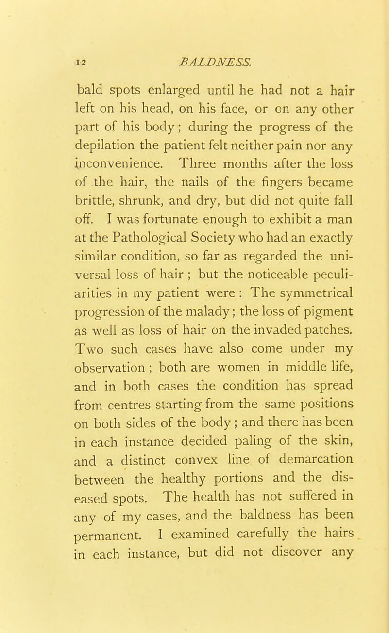 bald spots enlarged until he had not a hair left on his head, on his face, or on any other part of his body; during the progress of the depilation the patient felt neither pain nor any inconvenience. Three months after the loss of the hair, the nails of the fingers became brittle, shrunk, and dry, but did not quite fall off. I was fortunate enough to exhibit a man at the Pathological Society who had an exactly similar condition, so far as regarded the uni- versal loss of hair ; but the noticeable peculi- arities in my patient were : The symmetrical progression of the malady; the loss of pigment as well as loss of hair on the invaded patches. Two such cases have also come under my observation ; both are women in middle life, and in both cases the condition has spread from centres starting from the same positions on both sides of the body ; and there has been in each instance decided paling of the skin, and a distinct convex line of demarcation between the healthy portions and the dis- eased spots. The health has not suffered in any of my cases, and the baldness has been permanent. I examined carefully the hairs in each instance, but did not discover any