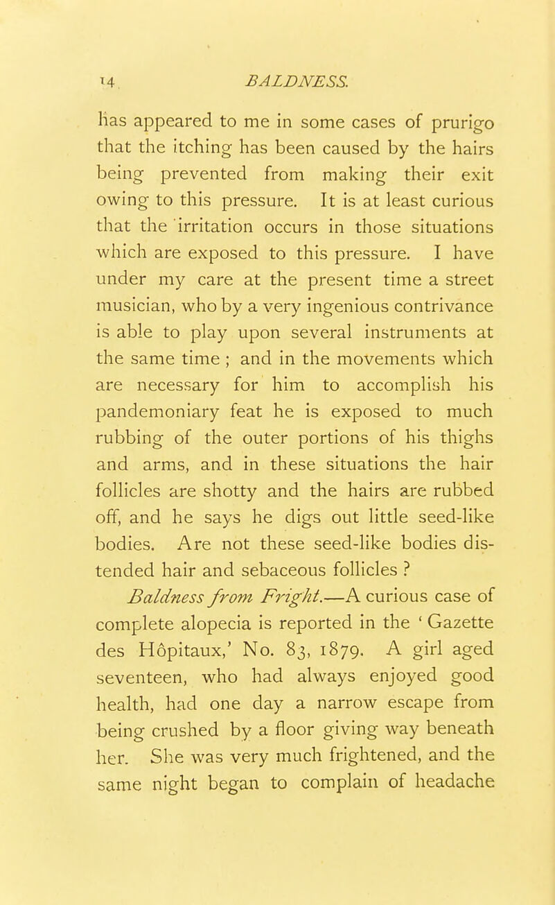 lias appeared to me in some cases of prurigo that the itching has been caused by the hairs being prevented from making their exit owing to this pressure. It is at least curious that the irritation occurs in those situations which are exposed to this pressure. I have under my care at the present time a street musician, who by a very ingenious contrivance is able to play upon several instruments at the same time ; and in the movements which are necessary for him to accomplish his pandemoniary feat he is exposed to much rubbing of the outer portions of his thighs and arms, and in these situations the hair follicles are shotty and the hairs are rubbed off, and he says he digs out little seed-like bodies. Are not these seed-like bodies dis- tended hair and sebaceous follicles ? Baldness from Fright.—A curious case of complete alopecia is reported in the ' Gazette des Hopitaux,' No. 83, 1879. A girl aged seventeen, who had always enjoyed good health, had one day a narrow escape from being crushed by a floor giving way beneath her. She was very much frightened, and the same night began to complain of headache