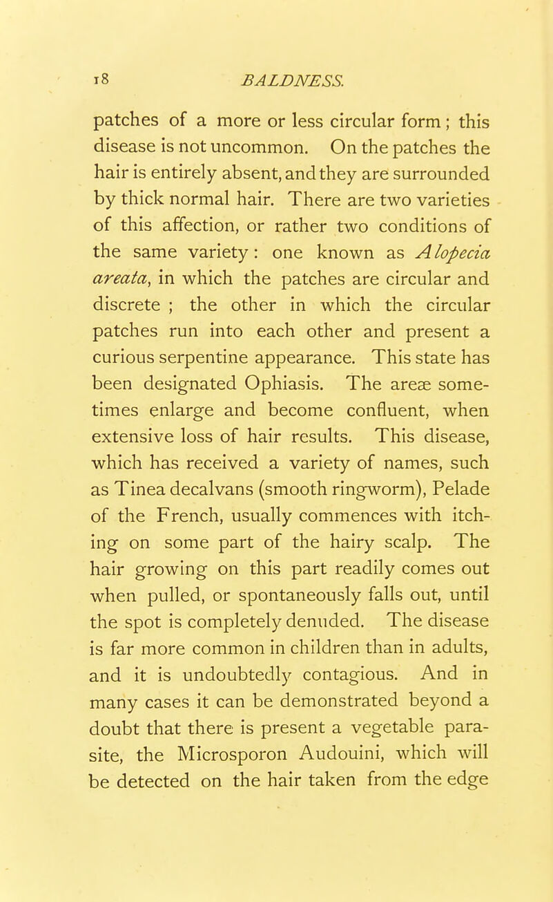 patches of a more or less circular form; this disease is not uncommon. On the patches the hair is entirely absent, and they are surrounded by thick normal hair. There are two varieties of this affection, or rather two conditions of the same variety: one known as Alopecia, areata, in which the patches are circular and discrete ; the other in which the circular patches run into each other and present a curious serpentine appearance. This state has been designated Ophiasis. The areae some- times enlarge and become confluent, when extensive loss of hair results. This disease, which has received a variety of names, such as Tinea decalvans (smooth ringworm). Pelade of the French, usually commences with itch- ing on some part of the hairy scalp. The hair growing on this part readily comes out when pulled, or spontaneously falls out, until the spot is completely denuded. The disease is far more common in children than in adults, and it is undoubtedly contagious. And in many cases it can be demonstrated beyond a doubt that there is present a vegetable para- site, the Microsporon Audouini, which will be detected on the hair taken from the edge