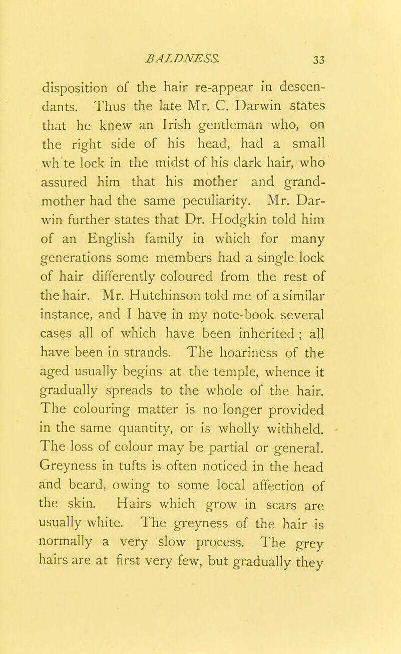 disposition of the hair re-appear in descen- dants. Thus the late Mr. C. Darwin states that he knew an Irish gentleman who, on the right side of his head, had a small wh.te lock in the midst of his dark hair, who assured him that his mother and grand- mother had the same peculiarity. Mr. Dar- win further states that Dr. Hodgkin told him of an English family in which for many generations some members had a single lock of hair differently coloured from the rest of the hair. Mr. Hutchinson told me of a similar instance, and I have in my note-book several cases all of which have been inherited ; all have been in strands. The hoariness of the aged usually begins at the temple, whence it gradually spreads to the whole of the hair. The colouring matter is no longer provided in the same quantity, or is wholly withheld. The loss of colour may be partial or general, Greyness in tufts is often noticed in the head and beard, owing to some local affection of the skin. Hairs which grow in scars are usually white. The greyness of the hair is normally a very slow process. The grey hairs are at first very few, but gradually they