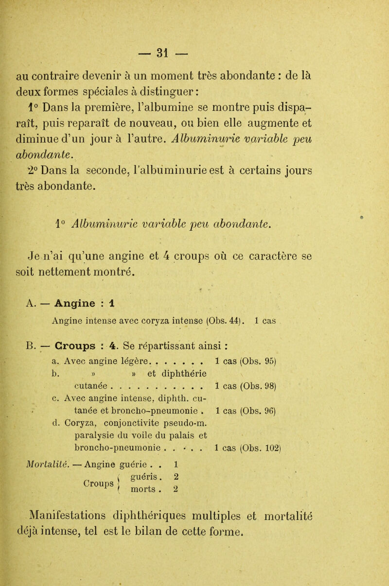 au contraire devenir à un moment très abondante : de là deux formes spéciales à distinguer : 1° Dans la première, l'albumine se montre puis dispa- raît, puis reparaît de nouveau, ou bien elle augmente et diminue d'un jour à l'autre. Albuminurie variable peu abondante. 2° Dans la seconde, l'albuminurie est à certains jours très abondante. 1° Albuminurie variable peu abondante. Je n'ai qu'une angine et 4 croups où ce caractère se soit nettement montré. A. — Angine : 1 Angine intense avec coryza intense (Obs. 44). 1 cas B. —- Croups : 4. Se répartissant ainsi : a. Avec angine légère 1 cas (Obs. 95) b. » » et diphthérie cutanée 1 cas (Obs. 98) c. Avec angine intense, diphth. cu- tanée et broncho-pneumonie . 1 cas (Obs. 96) d. Coryza, conjonctivite pseudo-m. paralysie du voile du palais et broncho-pneumonie ..... 1 cas (Obs. 102) Mortalité. — Angine guérie . . 1 guéris. 2 Croups . morts . 2 Manifestations diphthériques multiples et mortalité déjà intense, tel est le bilan de cette forme.