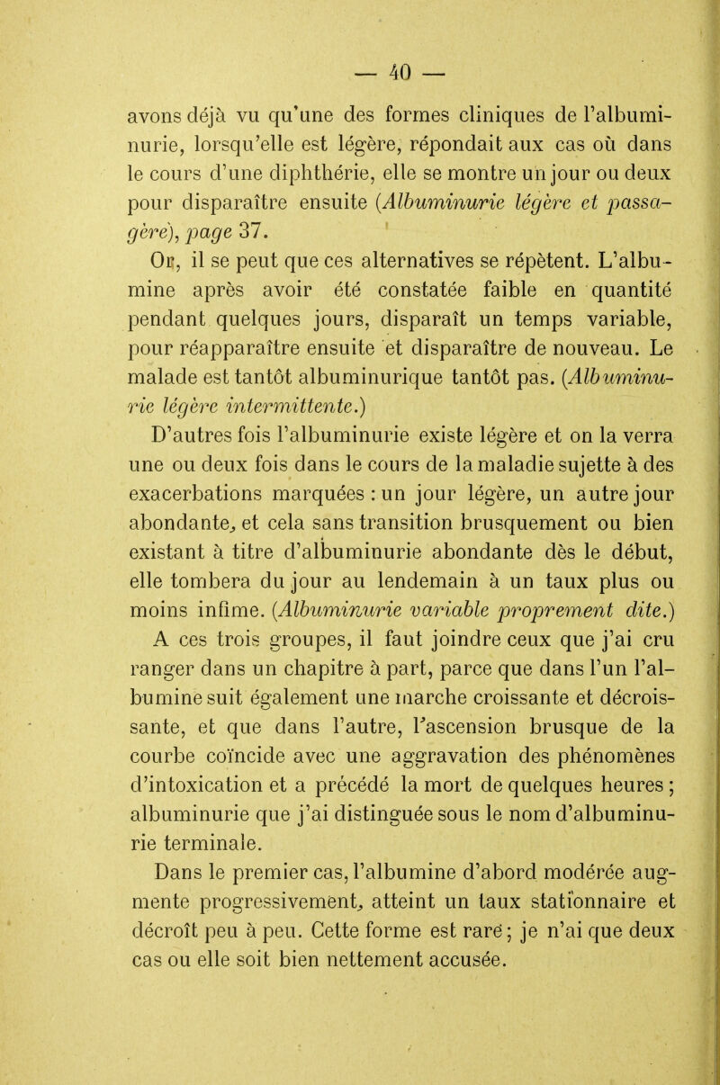 avons déjà vu qu'une des formes cliniques de l'albumi- nurie, lorsqu'elle est légère, répondait aux cas où dans le cours d'une diphthérie, elle se montre un jour ou deux pour disparaître ensuite (Albuminurie légère et passa- gère), page 37. Ok, il se peut que ces alternatives se répètent. L'albu - mine après avoir été constatée faible en quantité pendant quelques jours, disparaît un temps variable, pour réapparaître ensuite et disparaître de nouveau. Le malade est tantôt albuminurique tantôt pas. (Albuminu- rie légère intermittente.) D'autres fois l'albuminurie existe légère et on la verra une ou deux fois dans le cours de la maladie sujette à des exacerbations marquées: un jour légère, un autre jour abondante,, et cela sans transition brusquement ou bien existant à titre d'albuminurie abondante dès le début, elle tombera du jour au lendemain à un taux plus ou moins infime. (Albuminurie variable proprement dite.) A ces trois groupes, il faut joindre ceux que j'ai cru ranger dans un chapitre à part, parce que dans l'un l'al- bumine suit également une marche croissante et décrois- sante, et que dans l'autre, l'ascension brusque de la courbe coïncide avec une aggravation des phénomènes d'intoxication et a précédé la mort de quelques heures ; albuminurie que j'ai distinguée sous le nom d'albuminu- rie terminale. Dans le premier cas, l'albumine d'abord modérée aug- mente progressivement, atteint un taux statîonnaire et décroît peu à peu. Cette forme est raré; je n'ai que deux cas ou elle soit bien nettement accusée.