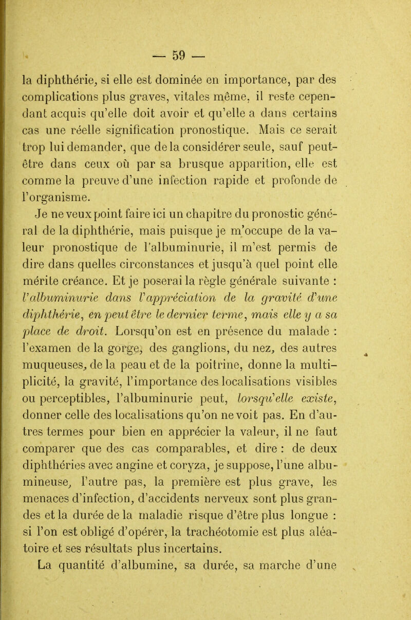 la diphthérie, si elle est dominée en importance, par des complications plus graves, vitales même, il reste cepen- dant acquis qu'elle doit avoir et qu'elle a dans certains cas une réelle signification pronostique. Mais ce serait trop lui demander, que de la considérer seule, sauf peut- être dans ceux où par sa brusque apparition, elle est comme la preuve d'une infection rapide et profonde de l'organisme. Je ne veux point faire ici un chapitre du pronostic géné- ral de la diphthérie, mais puisque je m'occupe de la va- leur pronostique de l'albuminurie, il m'est permis de dire dans quelles circonstances et jusqu'à quel point elle mérite créance. Et je poserai la règle générale suivante : Valbuminurie dans Vappréciation de la gravité d'une diphthérie, en peut être le dernier ternie, mais elle y a sa place de droit. Lorsqu'on est en présence du malade : l'examen de la gorge> des ganglions, du nez, des autres muqueuses^ de la peau et de la poitrine, donne la multi- plicité, la gravité, l'importance des localisations visibles ou perceptibles, l'albuminurie peut, lorsqu'elle existe, donner celle des localisations qu'on ne voit pas. En d'au- tres termes pour bien en apprécier la valeur, il ne faut comparer que des cas comparables, et dire : de deux diphthéries avec angine et coryza, je suppose, l'une albu- mineuse, l'autre pas, la première est plus grave, les menaces d'infection, d'accidents nerveux sont plus gran- des et la durée de la maladie risque d'être plus longue : si l'on est obligé d'opérer, la trachéotomie est plus aléa- toire et ses résultats plus incertains. La quantité d'albumine, sa durée, sa marche d'une