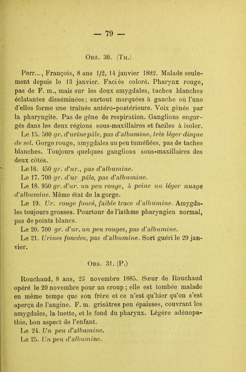 Obs. 30. (Th.) Perr..., François, 8 ans 1/2, 14 janvier 1882. Malade seule- ment depuis le 13 janvier. Faciès coloré. Pharynx rouge, pas de F. m., mais sur les deux amygdales, taches blanches éclatantes disséminées ; surtout marquées à gauche où l'une d'elles forme une traînée antéro-postérieure. Voix gênée par la pharyngite. Pas de gêne de respiration. Ganglions engor- gés dans les deux régions sous-maxillaires et faciles à isoler. Le 15. 500 gr. d'urine pâle, pas d'albumine, très léger disque de sel: Gorge rouge, amygdales un peu tuméfiées, pas de taches blanches. Toujours quelques ganglions sous-maxillaires des deux côtés. Le 16. 450 gr. d'ur., pas d'albumine. Le 17. 700 gr. d'ur. pâle, pas d'albumine. Le 18. 950 gr. d'ur. un peu rouge, a peine un léger nuage d'albumine. Même état de la gorge. Le 19. Ur. rouge foncé, faible trace d'albumine. Amygda- les toujours grosses. Pourtour de l'isthme pharyngien normal, pas de points blancs. Le 20. 700 gr. d'ur. un peu rouges, pas d'albumine. Le 21. Urines foncées, pas d'albumine. Sort guéri le 29 jan- vier. Obs. 31. (P.) Rouchaud, 8 ans, 23 novembre 1885. Sœur de Rouchaud opéré le 20 novembre pour un croup ; elle est tombée malade en même temps que son frère et ce n'est qu'hier qu'on s'est aperçu de l'angine. F. m. grisâtres peu épaisses, couvrant les amygdales, la luette, et le fond du pharynx. Légère adénopa- thie, bon aspect de l'enfant. Le 24. Un peu d'albumine. Le 25. Un peu d'albumine.