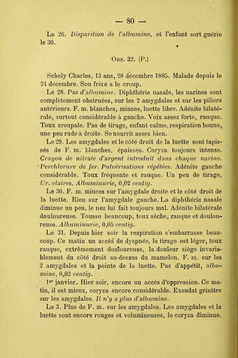 Le 26. Disparition de Valbumine, et l'enfant sort guérie le 30. Obs. 32. (P.) Schely Charles, 13 ans, 28 décembre 1885. Malade depuis le 24 décembre. Son frère a le croup. Le 28. Pas dCalbumine. Diphthérie nasale, les narines sont complètement obstruées, sur les 2 amygdales et sur les piliers antérieurs. F. m. blanches, minces, luette libre. Adénite bilaté- rale, surtout considérable à gauche. Voix assez forte, rauque. Toux croupale. Pas de tirage, enfant calme, respiration bonne, une peu rude à droite. Se nourrit assez bien. Le 29. Les amygdales et le côté droit de la luette sont tapis- sés de F. m. blanches, épaisses. Coryza toujours intense. Crayon de nitrate d'argent introduit dans chaque narine. Perchlorure de fer. Pulvérisations répétées. Adénite gauche considérable. Toux fréquente et rauque. Un peu de tirage, Ur. claires. Albuminurie, 0,02 centig. Le 30. F. m. minces sur l'amygdale droite et le côté droit de la luette. Rien sur l'amygdale gauche. La diphthérie nasale diminue un peu, le nez lui fait toujours mal. Adénite bilatérale douloureuse. Tousse beaucoup, toux sèche, rauque et doulou- reuse. Albuminurie, 0,05 centig. Le 31. Depuis hier soir la respiration s'embarrasse beau- coup. Ce matin un accès de dyspnée, le tirage est léger, toux rauque, extrêmement douloureuse, la douleur siège invaria- blement du côté droit au-dessus du mamelon. F. m. sur les 2 amygdales et la pointe de la luette. Pas d'appétit, albu- mine, 0,02 centig. 1er janvier. Hier soir, encore un accès d'oppression. Ce ma- tin, il est mieux, coryza encore considérable. Exsudât grisâtre sur les amygdales. Il n'y a plus d'albumine. Le 3. Plus de F. m. sur les amygdales. Les amygdales et la luette sont encore rouges et volumineuses, le coryza diminue.