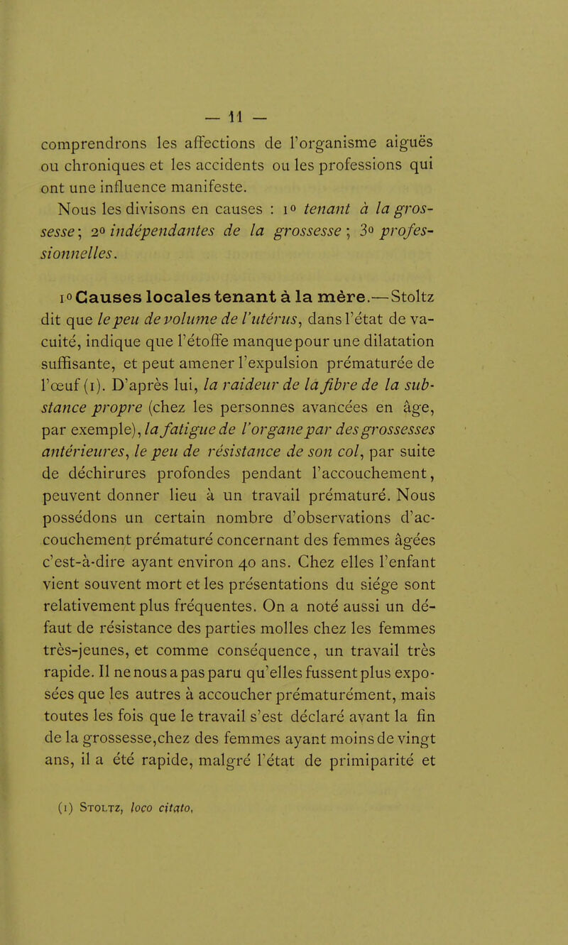 — 41 — comprendrons les affections de l'organisme aiguës ou chroniques et les accidents ou les professions qui ont une influence manifeste. Nous les divisons en causes : i « tenant à la gros- sesse ; 20 indépendantes de la grossesse ; 3o prof es- sionnelles. lo Causes locales tenant à la mère.—Stoltz dit que le peu de volume de l'utérus, dans l'état de va- cuité, indique que l'étoffe manque pour une dilatation suffisante, et peut amener l'expulsion prématurée de l'œuf (i). D'après lui, la raideur de la fibre de la sub- stance propre (chez les personnes avancées en âge, par exemple), la fatigue de l'organe par des grossesses antérieures, le peu de résistance de son col, par suite de déchirures profondes pendant l'accouchement, peuvent donner lieu à un travail prématuré. Nous possédons un certain nombre d'observations d'ac- couchement prématuré concernant des femmes âgées c'est-à-dire ayant environ 40 ans. Chez elles l'enfant vient souvent mort et les présentations du siège sont relativement plus fréquentes. On a noté aussi un dé- faut de résistance des parties molles chez les femmes très-jeunes, et comme conséquence, un travail très rapide. Il ne nous a pas paru qu'elles fussent plus expo- sées que les autres à accoucher prématurément, mais toutes les fois que le travail s'est déclaré avant la fin de la grossesse,chez des femmes ayant moins de vingt ans, il a été rapide, malgré l'état de primiparité et