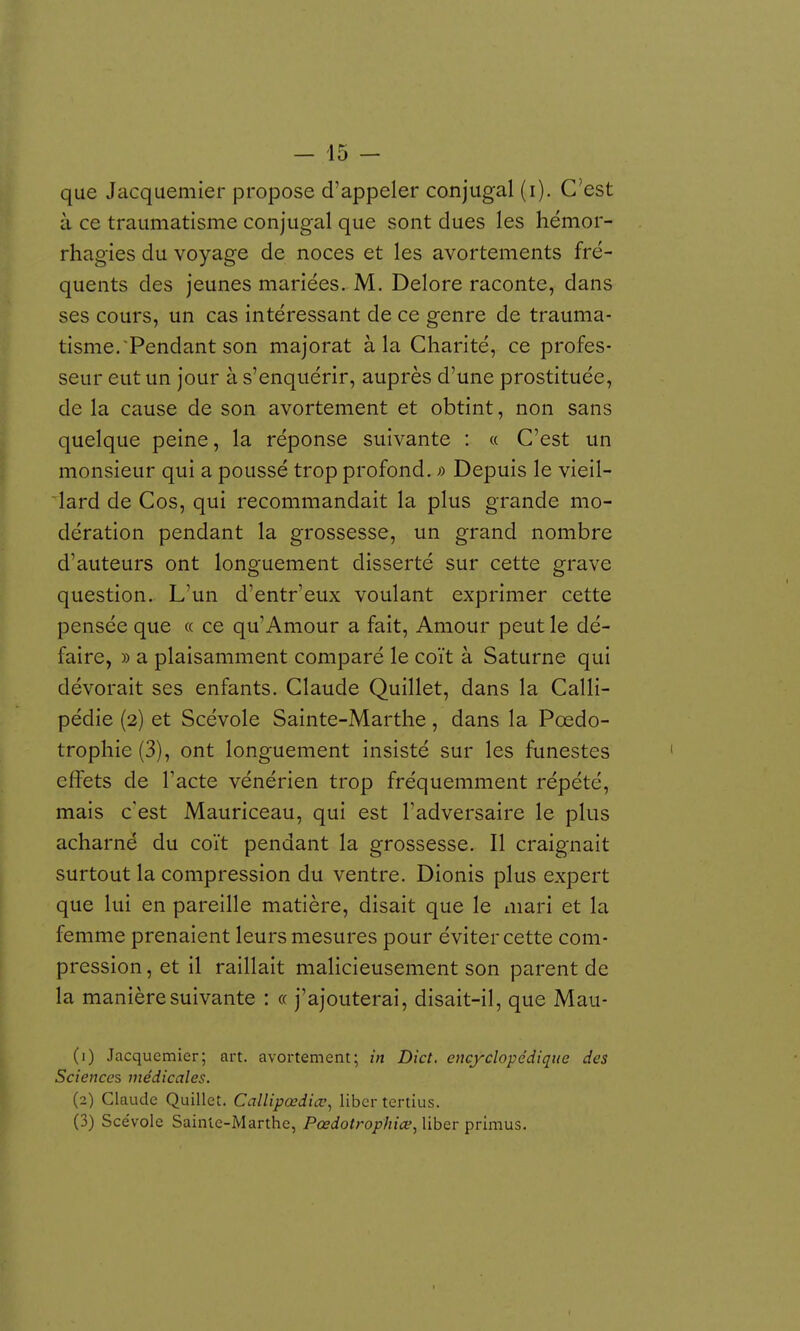 que Jacquemier propose d'appeler conjugal (i). C'est à ce traumatisme conjugal que sont dues les hémor- rhagies du voyage de noces et les avortements fré- quents des jeunes mariées. M. Delore raconte, dans ses cours, un cas intéressant de ce genre de trauma- tisme. Pendant son majorât à la Charité, ce profes- seur eut un jour à s'enquérir, auprès d'une prostituée, de la cause de son avortement et obtint, non sans quelque peine, la réponse suivante : « C'est un monsieur qui a poussé trop profond, o Depuis le vieil- lard de Cos, qui recommandait la plus grande mo- dération pendant la grossesse, un grand nombre d'auteurs ont longuement disserté sur cette grave question. L'un d'entr'eux voulant exprimer cette pensée que « ce qu'Amour a fait. Amour peut le dé- faire, » a plaisamment comparé le coït à Saturne qui dévorait ses enfants. Claude Quillet, dans la Calli- pédie (2) et Scévole Sainte-Marthe , dans la Pœdo- trophie(3), ont longuement insisté sur les funestes effets de l'acte vénérien trop fréquemment répété, mais c'est Mauriceau, qui est l'adversaire le plus acharné du coït pendant la grossesse. Il craignait surtout la compression du ventre. Dionis plus expert que lui en pareille matière, disait que le mari et la femme prenaient leurs mesures pour éviter cette com- pression , et il raillait malicieusement son parent de la manière suivante : « j'ajouterai, disait-il, que Mau- (1) Jacquemier; art. avortement; in Dict. encyclopédique des Sciences médicales. (2) Claude Quillet. Callipœdiœ^ liber tertius. (3) Sce'vole Sainte-Marthe, Pœdotrophiœ^ liber primus.