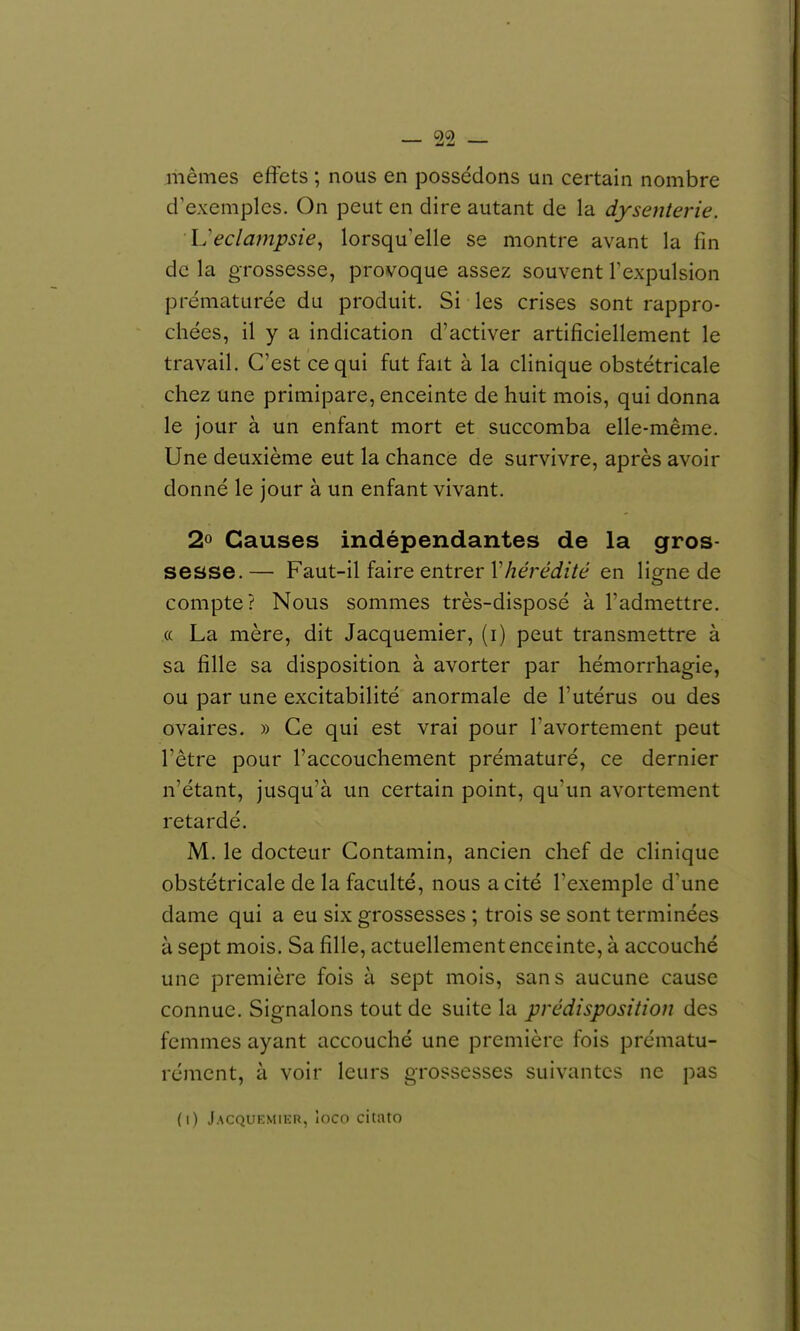 mêmes effets ; nous en possédons un certain nombre d'exemples. On peut en dire autant de la dysenterie. Ueclampsie, lorsqu'elle se montre avant la fin de la grossesse, provoque assez souvent Texpulsion prématurée du produit. Si les crises sont rappro- chées, il y a indication d'activer artificiellement le travail. C'est ce qui fut fait à la clinique obstétricale chez une primipare, enceinte de huit mois, qui donna le jour à un enfant mort et succomba elle-même. Une deuxième eut la chance de survivre, après avoir donné le jour à un enfant vivant. 2» Causes indépendantes de la gros- sesse.— Faut-il faire entrer r/zere^fzVé/ en ligne de compte? Nous sommes très-disposé à l'admettre. (( La mère, dit Jacquemier, (i) peut transmettre à sa fille sa disposition à avorter par hémorrhagie, ou par une excitabilité anormale de l'utérus ou des ovaires. » Ce qui est vrai pour l'avortement peut l'être pour l'accouchement prématuré, ce dernier n'étant, jusqu'à un certain point, qu'un avortement retardé. M. le docteur Contamin, ancien chef de clinique obstétricale de la faculté, nous a cité l'exemple d'une dame qui a eu six grossesses ; trois se sont terminées à sept mois. Sa fille, actuellement enceinte, à accouché une première fois à sept mois, sans aucune cause connue. Signalons tout de suite la prédisposition des femmes ayant accouché une première fois prématu- rément, à voir leurs grossesses suivantes ne pas (i) Jacquemier, Inco citato