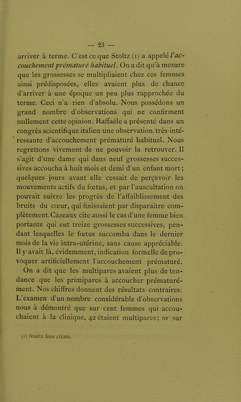 — <^s — arriver à terme. C'est ce que Stoltz (i) a appelé/'^c- couchementprématuré habituel. On a dit qu'à mesure que les grossesses se multipliaient chez ces femmes ainsi prédisposées, elles avaient plus de chance d'arriver à une époque un peu plus rapprochée du terme. Ceci n'a rien d'absolu. Nous possédons un grand nombre d'observations qui ne confirment nullement cette opinion. RafFaële a présenté dans un congrès scientifique italien une observation, très-inté- ressante d'accouchement prématuré habituel. Nous regrettons vivement de ne pouvoir la retrouver. Il s'agit d'une dame qui dans neuf grossesses succes- sives accoucha à huit mois et demi d'un enfant mort ; quelques jours avant elle cessait de perçevoir les mouvements actifs du fœtus, et par l'auscultation on pouvait suivre les progrès de l'afi^aiblissement des bruits du cœur, qui finissaient par disparaître com- plètement. Cazeaux cite aussi le cas d'une femme bien portante qui eut treize grossesses successives, pen- dant lesquelles le fœtus succomba dans le dernier mois de la vie intra-utérine, sans cause appréciable^ Il y avait là, évidemment, indication formelle de pro- voquer artificiellement l'accouchement prématuré. On a dit que les multipares avaient plus de ten- dance que les primipares à accoucher prématuré- ment. Nos chifi'res donnent des résultats contraires. L'examen d'un nombre considérable d'observations nous à démontré que sur cent femmes qui accou- chaient à la clinique, 42 étaient multipares; or sur (i) Stoltz loco citato.