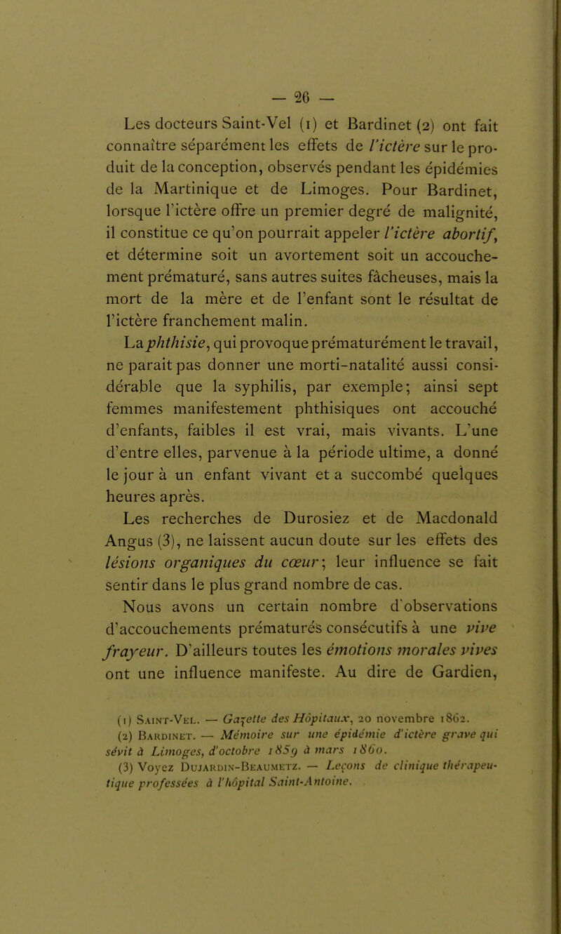 Les docteurs Saint-Vel (i) et Bardinet (2) ont fait connaître séparément les effets de l'ictère sur le pro- duit de la conception, observés pendant les épidémies de la Martinique et de Limoges. Pour Bardinet, lorsque Tictère offre un premier degré de malignité, il constitue ce qu'on pourrait appeler l'ictère abortif^ et détermine soit un avortement soit un accouche- ment prématuré, sans autres suites fâcheuses, mais la mort de la mère et de l'enfant sont le résultat de l'ictère franchement malin. Laphthisie^ qui provoque prématurément le travail, ne parait pas donner une morti-natalité aussi consi- dérable que la syphilis, par exemple; ainsi sept femmes manifestement phthisiques ont accouché d'enfants, faibles il est vrai, mais vivants. L'une d'entre elles, parvenue à la période ultime, a donné le jour à un enfant vivant et a succombé quelques heures après. Les recherches de Durosiez et de Macdonald Angus (3), ne laissent aucun doute sur les effets des lésions organiques du cœur] leur influence se fait sentir dans le plus grand nombre de cas. Nous avons un certain nombre d'observations d'accouchements prématurés consécutifs à une vive frayeur. D'ailleurs toutes les émotions morales vives ont une influence manifeste. Au dire de Gardien, (1) Saint-Vkl. — Galette des Hôpitaux^ 20 novembre 1802. (2) Bardinet. — Mémoire sur une épidémie d'ictère grave qui sévit à Limoges, d'octobre iH5g à mars iSGo. (3) Voyez Dujardin-Bkaumktz. — Leçons de clinique thérapeu- tique professées à l'hôpital Saint-Antoine.