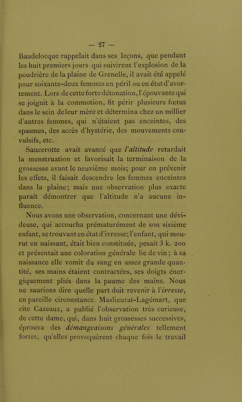 Baudelocquc rappelait dans ses leçons, que pendant les huit premiers jours qui suivirent l'explosion de la poudrière de la plaine de G renelle, il avait été appelé pour soixante-deux femmes en péril ou en étatd'avor- tement. Lors decette forte détonation, l'épouvante qui se joignit à la commotion, fit périr plusieurs fœtus dans le sein deleur mère et détermina chez un millier d'autres femmes, qui n'étaient pas enceintes, des spasmes, des accès d'hystérie, des mouvements con- vulsifs, etc. Saucerotte avait avancé que l'altitude retardait la menstruation et favorisait la terminaison de la grossesse avant le neuvième mois; pour en prévenir les effets, il faisait descendre les femmes enceintes dans la plaine; mais une observation plus exacte paraît démontrer que l'altitude n'a aucune in- fluence. Nous avons une observation, concernant une dévi- deuse, qui accoucha prématurément de son sixième enfant, se trouvant en état d'ivresse; l'enfant, qui mou- rut en naissant, était bien constituée, pesait 3 k. 200 et présentaituiTie coloration générale lie devin; à sa naissance elle vomit du sang en assez grande quan- tité, ses mains étaient contractées, ses doigts éner- giquement pliés dans la paume des mains. Nous ne saurions dire quelle part doit revenir à Vivresse, en pareille circonstance. Maslieurat-Lagémart, que cite Cazeaux, a publié l'observation très curieuse, de cette dame, qui, dans huit grossesses successives, éprouva des démangeaisons générales tellement fortes, qu'elles provoquèrent chaque fois le travail