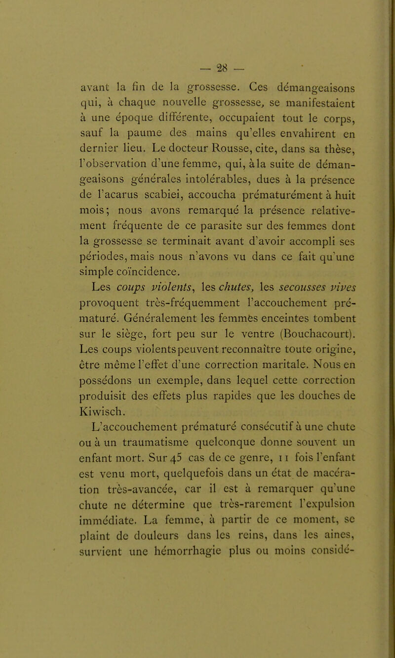 avant la fin de la grossesse. Ces démangeaisons qui, à chaque nouvelle grossesse, se manifestaient à une époque différente, occupaient tout le corps, sauf la paume des mains qu'elles envahirent en dernier lieu. Le docteur Rousse, cite, dans sa thèse, l'observation d'une femme, qui, à la suite de déman- geaisons générales intolérables, dues à la présence de l'acarus scabiei, accoucha prématurément à huit mois; nous avons remarqué la présence relative- ment fréquente de ce parasite sur des femmes dont la grossesse se terminait avant d'avoir accompli ses périodes, mais nous n'avons vu dans ce fait qu'une simple coïncidence. Les coups violents^ les chutes, les secousses vives provoquent très-fréquemment l'accouchement pré- maturé. Généralement les femmès enceintes tombent sur le siège, fort peu sur le ventre (Bouchacourt). Les coups violents peuvent reconnaître toute origine, être même l'effet d'une correction maritale. Nous en possédons un exemple, dans lequel cette correction produisit des effets plus rapides que les douches de Kiwisch. L'accouchement prématuré consécutif à une chute ou à un traumatisme quelconque donne souvent un enfant mort. Sur 45 cas de ce genre, 11 fois Tenfant est venu mort, quelquefois dans un état de macéra- tion très-avancée, car il est à remarquer qu'une chute ne détermine que très-rarement l'expulsion immédiate. La femme, à partir de ce moment, se plaint de douleurs dans les reins, dans les aines, survient une hémorrhagie plus ou moins considé-