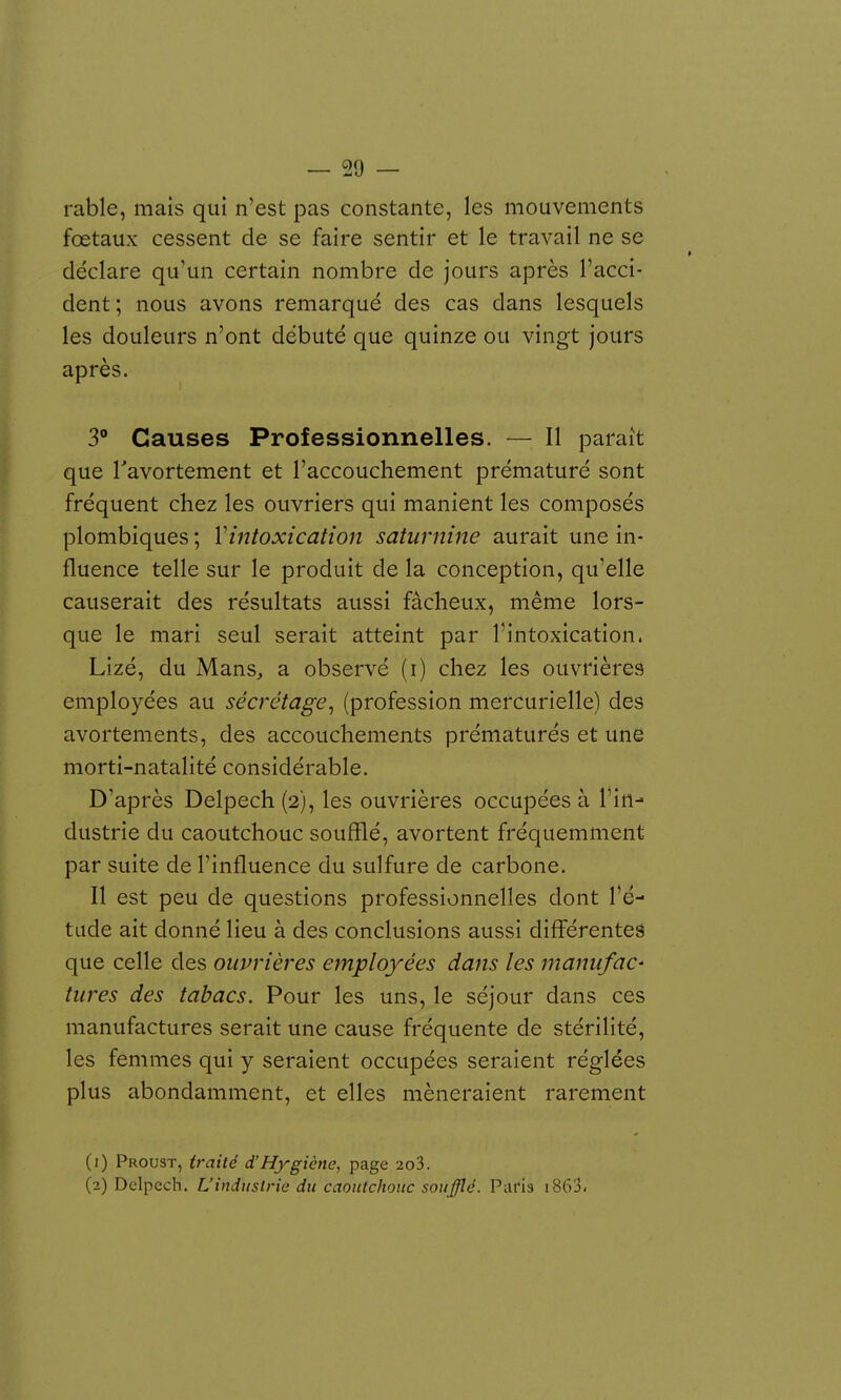 rable, mais qui n'est pas constante, les mouvements fœtaux cessent de se faire sentir et le travail ne se déclare qu'un certain nombre de jours après l'acci- dent; nous avons remarqué des cas dans lesquels les douleurs n'ont débuté que quinze ou vingt jours après. 3° Causes Professionnelles. — Il paraît que Tavortement et l'accouchement prématuré sont fréquent chez les ouvriers qui manient les composés plombiques ; Vintoxication saturnine aurait une in- fluence telle sur le produit de la conception, qu'elle causerait des résultats aussi fâcheux, même lors- que le mari seul serait atteint par l'intoxication. Lizé, du Mans^ a observé (i) chez les ouvrières employées au sécrétage^ (profession mercurielle) des avortements, des accouchements prématurés et une morti-natalité considérable. D'après Delpech (2), les ouvrières occupées à l'in- dustrie du caoutchouc soufflé, avortent fréquemment par suite de l'influence du sulfure de carbone. Il est peu de questions professionnelles dont l'é- tude ait donné lieu à des conclusions aussi différentes que celle des ouvrières employées dans les manufaC' tures des tabacs. Pour les uns, le séjour dans ces manufactures serait une cause fréquente de stérilité, les femmes qui y seraient occupées seraient réglées plus abondamment, et elles mèneraient rarement (1) Proust, traité d'Hygiène, page 2o3. (2) Delpech. Uindustrie du caoutchouc soufflé. Paris i863<