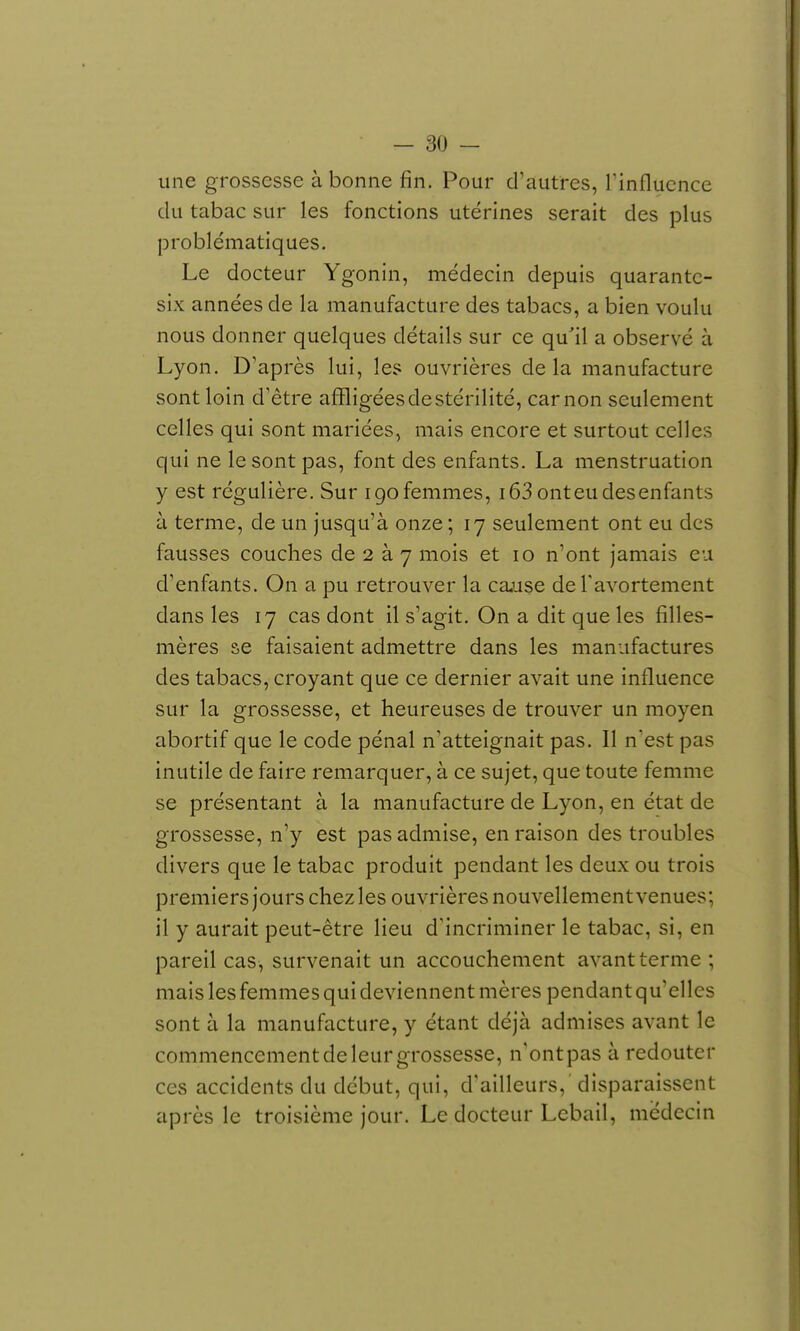 une grossesse à bonne fin. Pour crautres, Tinfluence du tabac sur les fonctions utérines serait des plus problématiques. Le docteur Ygonin, médecin depuis quarante- six années de la manufacture des tabacs, a bien voulu nous donner quelques détails sur ce qu'il a observé à Lyon. D'après lui, le? ouvrières delà manufacture sont loin d'être affligées de stérilité, carnon seulement celles qui sont mariées, mais encore et surtout celles qui ne le sont pas, font des enfants. La menstruation y est régulière. Sur 190femmes, i63onteudesenfants à terme, de un jusqu'à onze ; 17 seulement ont eu des fausses couches de 2 à 7 mois et 10 n'ont jamais eu d'enfants. On a pu retrouver la cause deFavortement dans les 17 cas dont il s'agit. On a dit que les filles- mères se faisaient admettre dans les manufactures des tabacs, croyant que ce dernier avait une influence sur la grossesse, et heureuses de trouver un moyen abortif que le code pénal n'atteignait pas. Il n'est pas inutile de faire remarquer, à ce sujet, que toute femme se présentant à la manufacture de Lyon, en état de grossesse, n'y est pas admise, en raison des troubles divers que le tabac produit pendant les deux ou trois premiers jours chez les ouvrières nouvellement venues; il y aurait peut-être lieu d'incriminer le tabac, si, en pareil cas, survenait un accouchement avant terme ; mais les femmes qui deviennent mères pendant qu'elles sont à la manufacture, y étant déjà admises avant le commencement de leur grossesse, n'ont pas à redouter ces accidents du début, qui, d'ailleurs, disparaissent après le troisième jour. Le docteur Lebail, médecin