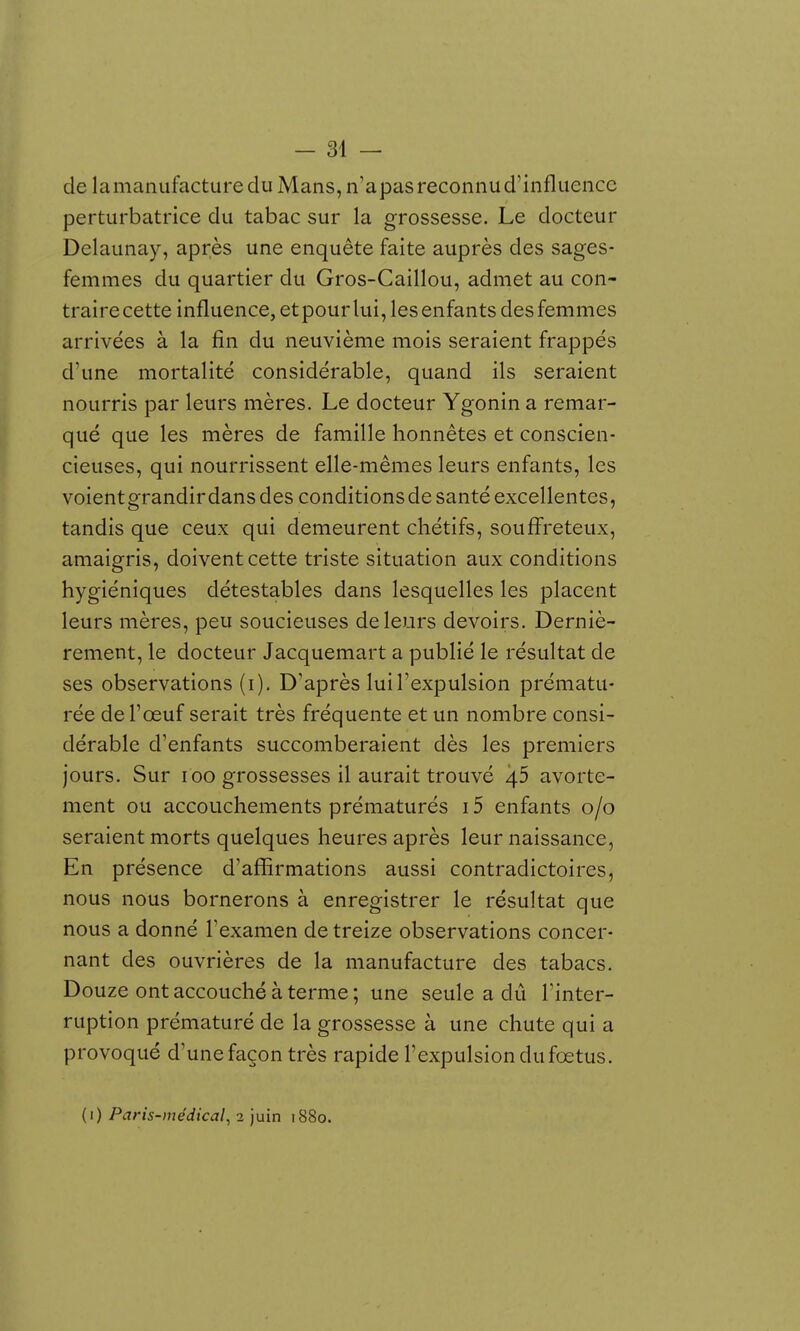 de la manufacture du Mans, n'a pas reconnu d'influence perturbatrice du tabac sur la grossesse. Le docteur Delaunay, après une enquête faite auprès des sages- femmes du quartier du Gros-Caillou, admet au con- traire cette influence, et pour lui, les enfants des femmes arrivées à la fin du neuvième mois seraient frappés d'une mortalité considérable, quand ils seraient nourris par leurs mères. Le docteur Ygonin a remar- qué que les mères de famille honnêtes et conscien- cieuses, qui nourrissent elle-mêmes leurs enfants, les voientgrandir dans des conditions de santé excellentes, tandis que ceux qui demeurent cliétifs, souffreteux, amaigris, doivent cette triste situation aux conditions hygiéniques détestables dans lesquelles les placent leurs mères, peu soucieuses de leurs devoirs. Derniè- rement, le docteur Jacquemart a publié le résultat de ses observations (i). D'après lui l'expulsion prématu- rée de l'œuf serait très fréquente et un nombre consi- dérable d'enfants succomberaient dès les premiers jours. Sur loo grossesses il aurait trouvé 4.5 avorte- ment ou accouchements prématurés i5 enfants 0/0 seraient morts quelques heures après leur naissance, En présence d'affirmations aussi contradictoires, nous nous bornerons à enregistrer le résultat que nous a donné l'examen de treize observations concer- nant des ouvrières de la manufacture des tabacs. Douze ont accouché à terme; une seule a dû l'inter- ruption prématuré de la grossesse à une chute qui a provoqué d'une façon très rapide l'expulsion du fœtus. (i) Paris-médical, 2 juin 1880.